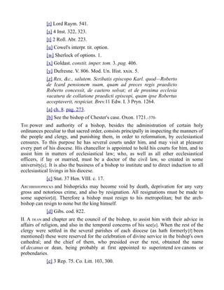 [r] Lord Raym. 541.
[s] 4 Inst. 322, 323.
[t] 2 Roll. Abr. 223.
[u] Cowel's interpr. tit. option.
[w] Sherlock of options. 1.
[x] Goldast. constit. imper. tom. 3. pag. 406.
[y] Dufresne. V. 806. Mod. Un. Hist. xxix. 5.
[z] Rex, &c., salutem. Scribatis episcopo Karl. quod—Roberto
de Icard pensionem suam, quam ad preces regis praedicto
Roberto concessit, de caetero solvat; et de proxima ecclesia
vacatura de collatione praedicti episcopi, quam ipse Robertus
acceptaverit, respiciat. Brev.11 Edw. I. 3 Pryn. 1264.
[a] ch. 8. pag. 273.
[b] See the bishop of Chester's case. Oxon. 1721.-370-
THE power and authority of a bishop, besides the administration of certain holy
ordinances peculiar to that sacred order, consists principally in inspecting the manners of
the people and clergy, and punishing them, in order to reformation, by ecclesiastical
censures. To this purpose he has several courts under him, and may visit at pleasure
every part of his diocese. His chancellor is appointed to hold his courts for him, and to
assist him in matters of ecclesiastical law; who, as well as all other ecclesiastical
officers, if lay or married, must be a doctor of the civil law, so created in some
university[c]. It is also the business of a bishop to institute and to direct induction to all
ecclesiastical livings in his diocese.
[c] Stat. 37 Hen. VIII. c. 17.
ARCHBISHOPRICKS and bishopricks may become void by death, deprivation for any very
gross and notorious crime, and also by resignation. All resignations must be made to
some superior[d]. Therefore a bishop must resign to his metropolitan; but the arch-
bishop can resign to none but the king himself.
[d] Gibs. cod. 822.
II. A DEAN and chapter are the council of the bishop, to assist him with their advice in
affairs of religion, and also in the temporal concerns of his see[e]. When the rest of the
clergy were settled in the several parishes of each diocese (as hath formerly[f] been
mentioned) these were reserved for the celebration of divine service in the bishop's own
cathedral; and the chief of them, who presided over the rest, obtained the name
of decanus or dean, being probably at first appointed to superintend ten canons or
prebendaries.
[e] 3 Rep. 75. Co. Litt. 103, 300.
 