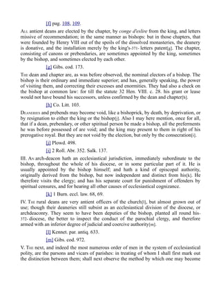 [f] pag. 108, 109.
ALL antient deans are elected by the chapter, by conge d'eslire from the king, and letters
missive of recommendation; in the same manner as bishops: but in those chapters, that
were founded by Henry VIII out of the spoils of the dissolved monasteries, the deanery
is donative, and the installation merely by the king's-371- letters patent[g]. The chapter,
consisting of canons or prebendaries, are sometimes appointed by the king, sometimes
by the bishop, and sometimes elected by each other.
[g] Gibs. cod. 173.
THE dean and chapter are, as was before observed, the nominal electors of a bishop. The
bishop is their ordinary and immediate superior; and has, generally speaking, the power
of visiting them, and correcting their excesses and enormities. They had also a check on
the bishop at common law: for till the statute 32 Hen. VIII. c. 28. his grant or lease
would not have bound his successors, unless confirmed by the dean and chapter[h].
[h] Co. Litt. 103.
DEANERIES and prebends may become void, like a bishoprick, by death, by deprivation, or
by resignation to either the king or the bishop[j]. Also I may here mention, once for all,
that if a dean, prebendary, or other spiritual person be made a bishop, all the preferments
he was before possessed of are void; and the king may present to them in right of his
prerogative royal. But they are not void by the election, but only by the consecration[i].
[j] Plowd. 498.
[i] 2 Roll. Abr. 352. Salk. 137.
III. AN arch-deacon hath an ecclesiastical jurisdiction, immediately subordinate to the
bishop, throughout the whole of his diocese, or in some particular part of it. He is
usually appointed by the bishop himself; and hath a kind of episcopal authority,
originally derived from the bishop, but now independent and distinct from his[k]. He
therefore visits the clergy; and has his separate court for punishment of offenders by
spiritual censures, and for hearing all other causes of ecclesiastical cognizance.
[k] 1 Burn. eccl. law. 68, 69.
IV. THE rural deans are very antient officers of the church[l], but almost grown out of
use; though their deaneries still subsist as an ecclesiastical division of the diocese, or
archdeaconry. They seem to have been deputies of the bishop, planted all round his-
372- diocese, the better to inspect the conduct of the parochial clergy, and therefore
armed with an inferior degree of judicial and coercive authority[m].
[l] Kennet. par. antiq. 633.
[m] Gibs. cod. 972.
V. THE next, and indeed the most numerous order of men in the system of ecclesiastical
polity, are the parsons and vicars of parishes: in treating of whom I shall first mark out
the distinction between them; shall next observe the method by which one may become
 