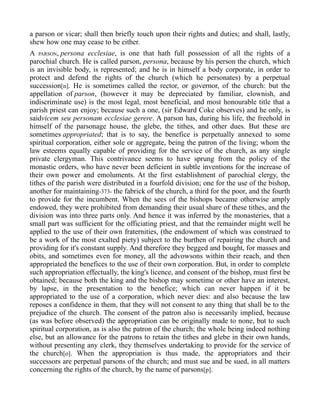 a parson or vicar; shall then briefly touch upon their rights and duties; and shall, lastly,
shew how one may cease to be either.
A PARSON, persona ecclesiae, is one that hath full possession of all the rights of a
parochial church. He is called parson, persona, because by his person the church, which
is an invisible body, is represented; and he is in himself a body corporate, in order to
protect and defend the rights of the church (which he personates) by a perpetual
succession[n]. He is sometimes called the rector, or governor, of the church: but the
appellation of parson, (however it may be depreciated by familiar, clownish, and
indiscriminate use) is the most legal, most beneficial, and most honourable title that a
parish priest can enjoy; because such a one, (sir Edward Coke observes) and he only, is
saidvicem seu personam ecclesiae gerere. A parson has, during his life, the freehold in
himself of the parsonage house, the glebe, the tithes, and other dues. But these are
sometimes appropriated; that is to say, the benefice is perpetually annexed to some
spiritual corporation, either sole or aggregate, being the patron of the living; whom the
law esteems equally capable of providing for the service of the church, as any single
private clergyman. This contrivance seems to have sprung from the policy of the
monastic orders, who have never been deficient in subtle inventions for the increase of
their own power and emoluments. At the first establishment of parochial clergy, the
tithes of the parish were distributed in a fourfold division; one for the use of the bishop,
another for maintaining-373- the fabrick of the church, a third for the poor, and the fourth
to provide for the incumbent. When the sees of the bishops became otherwise amply
endowed, they were prohibited from demanding their usual share of these tithes, and the
division was into three parts only. And hence it was inferred by the monasteries, that a
small part was sufficient for the officiating priest, and that the remainder might well be
applied to the use of their own fraternities, (the endowment of which was construed to
be a work of the most exalted piety) subject to the burthen of repairing the church and
providing for it's constant supply. And therefore they begged and bought, for masses and
obits, and sometimes even for money, all the advowsons within their reach, and then
appropriated the benefices to the use of their own corporation. But, in order to complete
such appropriation effectually, the king's licence, and consent of the bishop, must first be
obtained; because both the king and the bishop may sometime or other have an interest,
by lapse, in the presentation to the benefice; which can never happen if it be
appropriated to the use of a corporation, which never dies: and also because the law
reposes a confidence in them, that they will not consent to any thing that shall be to the
prejudice of the church. The consent of the patron also is necessarily implied, because
(as was before observed) the appropriation can be originally made to none, but to such
spiritual corporation, as is also the patron of the church; the whole being indeed nothing
else, but an allowance for the patrons to retain the tithes and glebe in their own hands,
without presenting any clerk, they themselves undertaking to provide for the service of
the church[o]. When the appropriation is thus made, the appropriators and their
successors are perpetual parsons of the church; and must sue and be sued, in all matters
concerning the rights of the church, by the name of parsons[p].
 