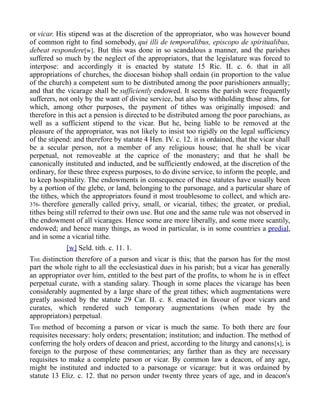 or vicar. His stipend was at the discretion of the appropriator, who was however bound
of common right to find somebody, qui illi de temporalibus, episcopo de spiritualibus,
debeat respondere[w]. But this was done in so scandalous a manner, and the parishes
suffered so much by the neglect of the appropriators, that the legislature was forced to
interpose: and accordingly it is enacted by statute 15 Ric. II. c. 6. that in all
appropriations of churches, the diocesan bishop shall ordain (in proportion to the value
of the church) a competent sum to be distributed among the poor parishioners annually;
and that the vicarage shall be sufficiently endowed. It seems the parish were frequently
sufferers, not only by the want of divine service, but also by withholding those alms, for
which, among other purposes, the payment of tithes was originally imposed: and
therefore in this act a pension is directed to be distributed among the poor parochians, as
well as a sufficient stipend to the vicar. But he, being liable to be removed at the
pleasure of the appropriator, was not likely to insist too rigidly on the legal sufficiency
of the stipend: and therefore by statute 4 Hen. IV. c. 12. it is ordained, that the vicar shall
be a secular person, not a member of any religious house; that he shall be vicar
perpetual, not removeable at the caprice of the monastery; and that he shall be
canonically instituted and inducted, and be sufficiently endowed, at the discretion of the
ordinary, for these three express purposes, to do divine service, to inform the people, and
to keep hospitality. The endowments in consequence of these statutes have usually been
by a portion of the glebe, or land, belonging to the parsonage, and a particular share of
the tithes, which the appropriators found it most troublesome to collect, and which are-
376- therefore generally called privy, small, or vicarial, tithes; the greater, or predial,
tithes being still referred to their own use. But one and the same rule was not observed in
the endowment of all vicarages. Hence some are more liberally, and some more scantily,
endowed; and hence many things, as wood in particular, is in some countries a predial,
and in some a vicarial tithe.
[w] Seld. tith. c. 11. 1.
THE distinction therefore of a parson and vicar is this; that the parson has for the most
part the whole right to all the ecclesiastical dues in his parish; but a vicar has generally
an appropriator over him, entitled to the best part of the profits, to whom he is in effect
perpetual curate, with a standing salary. Though in some places the vicarage has been
considerably augmented by a large share of the great tithes; which augmentations were
greatly assisted by the statute 29 Car. II. c. 8. enacted in favour of poor vicars and
curates, which rendered such temporary augmentations (when made by the
appropriators) perpetual.
THE method of becoming a parson or vicar is much the same. To both there are four
requisites necessary: holy orders; presentation; institution; and induction. The method of
conferring the holy orders of deacon and priest, according to the liturgy and canons[x], is
foreign to the purpose of these commentaries; any farther than as they are necessary
requisites to make a complete parson or vicar. By common law a deacon, of any age,
might be instituted and inducted to a parsonage or vicarage: but it was ordained by
statute 13 Eliz. c. 12. that no person under twenty three years of age, and in deacon's
 