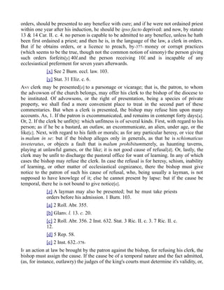orders, should be presented to any benefice with cure; and if he were not ordained priest
within one year after his induction, he should be ipso facto deprived: and now, by statute
13 & 14 Car. II. c. 4. no person is capable to be admitted to any benefice, unless he hath
been first ordained a priest; and then he is, in the language of the law, a clerk in orders.
But if he obtains orders, or a licence to preach, by-377- money or corrupt practices
(which seems to be the true, though not the common notion of simony) the person giving
such orders forfeits[y] 40l.and the person receiving 10l. and is incapable of any
ecclesiastical preferment for seven years afterwards.
[x] See 2 Burn. eccl. law. 103.
[y] Stat. 31 Eliz. c. 6.
ANY clerk may be presented[z] to a parsonage or vicarage; that is, the patron, to whom
the advowson of the church belongs, may offer his clerk to the bishop of the diocese to
be instituted. Of advowsons, or the right of presentation, being a species of private
property, we shall find a more convenient place to treat in the second part of these
commentaries. But when a clerk is presented, the bishop may refuse him upon many
accounts. As, 1. If the patron is excommunicated, and remains in contempt forty days[a].
Or, 2. If the clerk be unfit[b]: which unfitness is of several kinds. First, with regard to his
person; as if he be a bastard, an outlaw, an excommunicate, an alien, under age, or the
like[c]. Next, with regard to his faith or morals; as for any particular heresy, or vice that
is malum in se: but if the bishop alleges only in generals, as that he is schismaticus
inveteratus, or objects a fault that is malum prohibitummerely, as haunting taverns,
playing at unlawful games, or the like; it is not good cause of refusal[d]. Or, lastly, the
clerk may be unfit to discharge the pastoral office for want of learning. In any of which
cases the bishop may refuse the clerk. In case the refusal is for heresy, schism, inability
of learning, or other matter of ecclesiastical cognizance, there the bishop must give
notice to the patron of such his cause of refusal, who, being usually a layman, is not
supposed to have knowlege of it; else he cannot present by lapse: but if the cause be
temporal, there he is not bound to give notice[e].
[z] A layman may also be presented; but he must take priests
orders before his admission. 1 Burn. 103.
[a] 2 Roll. Abr. 355.
[b] Glanv. l. 13. c. 20.
[c] 2 Roll. Abr. 356. 2 Inst. 632. Stat. 3 Ric. II. c. 3. 7 Ric. II. c.
12.
[d] 5 Rep. 58.
[e] 2 Inst. 632.-378-
IF an action at law be brought by the patron against the bishop, for refusing his clerk, the
bishop must assign the cause. If the cause be of a temporal nature and the fact admitted,
(as, for instance, outlawry) the judges of the king's courts must determine it's validity, or,
 