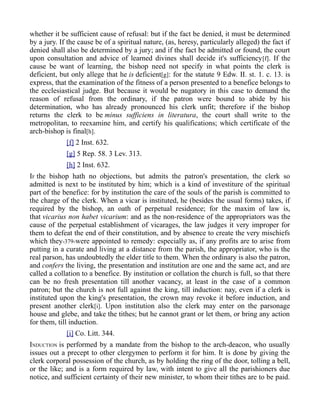 whether it be sufficient cause of refusal: but if the fact be denied, it must be determined
by a jury. If the cause be of a spiritual nature, (as, heresy, particularly alleged) the fact if
denied shall also be determined by a jury; and if the fact be admitted or found, the court
upon consultation and advice of learned divines shall decide it's sufficiency[f]. If the
cause be want of learning, the bishop need not specify in what points the clerk is
deficient, but only allege that he is deficient[g]: for the statute 9 Edw. II. st. 1. c. 13. is
express, that the examination of the fitness of a person presented to a benefice belongs to
the ecclesiastical judge. But because it would be nugatory in this case to demand the
reason of refusal from the ordinary, if the patron were bound to abide by his
determination, who has already pronounced his clerk unfit; therefore if the bishop
returns the clerk to be minus sufficiens in literatura, the court shall write to the
metropolitan, to reexamine him, and certify his qualifications; which certificate of the
arch-bishop is final[h].
[f] 2 Inst. 632.
[g] 5 Rep. 58. 3 Lev. 313.
[h] 2 Inst. 632.
IF the bishop hath no objections, but admits the patron's presentation, the clerk so
admitted is next to be instituted by him; which is a kind of investiture of the spiritual
part of the benefice: for by institution the care of the souls of the parish is committed to
the charge of the clerk. When a vicar is instituted, he (besides the usual forms) takes, if
required by the bishop, an oath of perpetual residence; for the maxim of law is,
that vicarius non habet vicarium: and as the non-residence of the appropriators was the
cause of the perpetual establishment of vicarages, the law judges it very improper for
them to defeat the end of their constitution, and by absence to create the very mischiefs
which they-379-were appointed to remedy: especially as, if any profits are to arise from
putting in a curate and living at a distance from the parish, the appropriator, who is the
real parson, has undoubtedly the elder title to them. When the ordinary is also the patron,
and confers the living, the presentation and institution are one and the same act, and are
called a collation to a benefice. By institution or collation the church is full, so that there
can be no fresh presentation till another vacancy, at least in the case of a common
patron; but the church is not full against the king, till induction: nay, even if a clerk is
instituted upon the king's presentation, the crown may revoke it before induction, and
present another clerk[i]. Upon institution also the clerk may enter on the parsonage
house and glebe, and take the tithes; but he cannot grant or let them, or bring any action
for them, till induction.
[i] Co. Litt. 344.
INDUCTION is performed by a mandate from the bishop to the arch-deacon, who usually
issues out a precept to other clergymen to perform it for him. It is done by giving the
clerk corporal possession of the church, as by holding the ring of the door, tolling a bell,
or the like; and is a form required by law, with intent to give all the parishioners due
notice, and sufficient certainty of their new minister, to whom their tithes are to be paid.
 