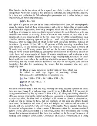 This therefore is the investiture of the temporal part of the benefice, as institution is of
the spiritual. And when a clerk is thus presented, instituted, and inducted into a rectory,
he is then, and not before, in full and complete possession, and is called in lawpersona
impersonata, or parson imparsonee[k].
[k] Co. Litt. 300.
THE rights of a parson or vicar, in his tithes and ecclesiastical dues, fall more properly
under the second book of these commentaries: and as to his duties, they are principally
of ecclesiastical cognizance; those only excepted which are laid upon him by statute.
And those are indeed so numerous that it is impracticable to recite them here with any
tolerable conciseness or accuracy. Some of them we may remark, as they arise in the
progress of-380- our enquiries, but for the rest I must refer myself to such authors as have
compiled treatises expressly upon this subject[l]. I shall only just mention the article of
residence, upon the supposition of which the law doth stile every parochial minister an
incumbent. By statute 21 Hen. VIII. c. 13. persons wilfully absenting themselves from
their benefices, for one month together, or two months in the year, incur a penalty of
5l. to the king, and 5l. to any person that will sue for the same: except chaplains to the
king, or others therein mentioned[m], during their attendance in the houshold of such as
retain them: and also except[n] all heads of houses, magistrates, and professors in the
universities, and all students under forty years of age residing there, bona fide, for study.
Legal residence is not only in the parish, but also in the parsonage house: for it hath been
resolved[o], that the statute intended residence, not only for serving the cure, and for
hospitality; but also for maintaining the house, that the successor also may keep
hospitality there.
[l] These are very numerous: but there are only two, which can
be relied on with any degree of certainty; bishop
Gibson's codex, and Dr Burn's ecclesiastical law.
[m] Stat. 25 Hen. VIII. c. 16. 33 Hen. VIII. c. 28.
[n] Stat. 28 Hen. VIII. c. 13.
[o] 6 Rep. 21.
WE have seen that there is but one way, whereby one may become a parson or vicar:
there are many ways, by which one may cease to be so. 1. By death. 2. By cession, in
taking another benefice. For by statute 21 Hen. VIII. c. 13. if any one having a benefice
of 8l. per annum, or upwards, in the king's books, (according to the present valuation[p],)
accepts any other, the first shall be adjudged void; unless he obtains a dispensation;
which no one is entitled to have, but the chaplains of the king and others therein
mentioned, the brethren and sons of lords and knights, and doctors and bachelors of
divinity and law, admitted by the universities of this realm. And a vacancy thus made,
for want of a dispensation, is called cession. 3. By consecration; for, as was mentioned
before, when a clerk is promoted to a bishoprick, all his other preferments are void the
instant that he is con-381-secrated. But there is a method, by the favour of the crown, of
holding such livings in commendam. Commenda, or ecclesia commendata, is a living
 