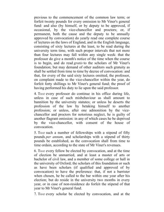 previous to the commencement of the common law term; or
forfeit twenty pounds for every omission to Mr Viner's general
fund: and also (by himself, or by deputy to be approved, if
occasional, by the vice-chancellor and proctors; or, if
permanent, both the cause and the deputy to be annually
approved by convocation) do yearly read one complete course
of lectures on the laws of England, and in the English language,
consisting of sixty lectures at the least, to be read during the
university term time, with such proper intervals that not more
than four lectures may fall within any single week: that the
professor do give a month's notice of the time when the course
is to begin, and do read gratis to the scholars of Mr Viner's
foundation; but may demand of other auditors such gratuity as
shall be settled from time to time by decree of convocation: and
that, for every of the said sixty lectures omitted, the professor,
on complaint made to the vice-chancellor within the year, do
forfeit forty shillings to Mr Viner's general fund; the proof of
having performed his duty to lie upon the said professor.
4. THAT every professor do continue in his office during life,
unless in case of such misbehaviour as shall amount to
bannition by the university statutes; or unless he deserts the
profession of the law by betaking himself to another
profession; or unless, after one admonition by the vice-
chancellor and proctors for notorious neglect, he is guilty of
another flagrant omission: in any of which cases he be deprived
by the vice-chancellor, with consent of the house of
convocation.
5. THAT such a number of fellowships with a stipend of fifty
pounds per annum, and scholarships with a stipend of thirty
pounds be established, as the convocation shall from time to
time ordain, according to the state of Mr Viner's revenues.
6. THAT every fellow be elected by convocation, and at the time
of election be unmarried, and at least a master of arts or
bachelor of civil law, and a member of some college or hall in
the university of Oxford; the scholars of this foundation or such
as have been scholars (if qualified and approved of by
convocation) to have the preference: that, if not a barrister
when chosen, he be called to the bar within one year after his
election; but do reside in the university two months in every
year, or in case of non-residence do forfeit the stipend of that
year to Mr Viner's general fund.
7. THAT every scholar be elected by convocation, and at the
 