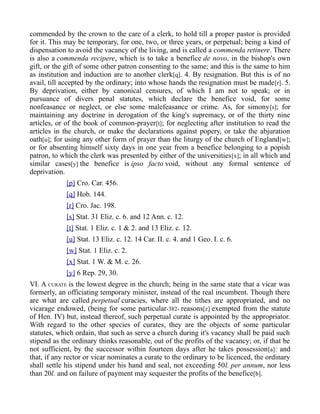 commended by the crown to the care of a clerk, to hold till a proper pastor is provided
for it. This may be temporary, for one, two, or three years, or perpetual; being a kind of
dispensation to avoid the vacancy of the living, and is called a commenda retinere. There
is also a commenda recipere, which is to take a benefice de novo, in the bishop's own
gift, or the gift of some other patron consenting to the same; and this is the same to him
as institution and induction are to another clerk[q]. 4. By resignation. But this is of no
avail, till accepted by the ordinary; into whose hands the resignation must be made[r]. 5.
By deprivation, either by canonical censures, of which I am not to speak; or in
pursuance of divers penal statutes, which declare the benefice void, for some
nonfeasance or neglect, or else some malefeasance or crime. As, for simony[s]; for
maintaining any doctrine in derogation of the king's supremacy, or of the thirty nine
articles, or of the book of common-prayer[t]; for neglecting after institution to read the
articles in the church, or make the declarations against popery, or take the abjuration
oath[u]; for using any other form of prayer than the liturgy of the church of England[w];
or for absenting himself sixty days in one year from a benefice belonging to a popish
patron, to which the clerk was presented by either of the universities[x]; in all which and
similar cases[y] the benefice is ipso facto void, without any formal sentence of
deprivation.
[p] Cro. Car. 456.
[q] Hob. 144.
[r] Cro. Jac. 198.
[s] Stat. 31 Eliz. c. 6. and 12 Ann. c. 12.
[t] Stat. 1 Eliz. c. 1 & 2. and 13 Eliz. c. 12.
[u] Stat. 13 Eliz. c. 12. 14 Car. II. c. 4. and 1 Geo. I. c. 6.
[w] Stat. 1 Eliz. c. 2.
[x] Stat. 1 W. & M. c. 26.
[y] 6 Rep. 29, 30.
VI. A CURATE is the lowest degree in the church; being in the same state that a vicar was
formerly, an officiating temporary minister, instead of the real incumbent. Though there
are what are called perpetual curacies, where all the tithes are appropriated, and no
vicarage endowed, (being for some particular-382- reasons[z] exempted from the statute
of Hen. IV) but, instead thereof, such perpetual curate is appointed by the appropriator.
With regard to the other species of curates, they are the objects of some particular
statutes, which ordain, that such as serve a church during it's vacancy shall be paid such
stipend as the ordinary thinks reasonable, out of the profits of the vacancy; or, if that be
not sufficient, by the successor within fourteen days after he takes possession[a]: and
that, if any rector or vicar nominates a curate to the ordinary to be licenced, the ordinary
shall settle his stipend under his hand and seal, not exceeding 50l. per annum, nor less
than 20l. and on failure of payment may sequester the profits of the benefice[b].
 