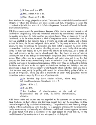 [z] 1 Burn. eccl. law. 427.
[a] Stat. 28 Hen. VIII. c. 11.
[b] Stat. 12 Ann. st. 2. c. 12.
THUS much of the clergy, properly so called. There are also certain inferior ecclesiastical
officers of whom the common law takes notice; and that, principally, to assist the
ecclesiastical jurisdiction, where it is deficient in powers. On which officers I shall make
a few cursory remarks.
VII. CHURCHWARDENS are the guardians or keepers of the church, and representatives of
the body of the parish[c]. They are sometimes appointed by the minister, sometimes by
the parish, sometimes by both together, as custom directs. They are taken, in favour of
the church, to be for some purposes a kind of corporation at the common law; that is,
they are enabled by that name to have a property in goods and chattels, and to bring
actions for them, for the use and profit of the parish. Yet they may not waste the church
goods, but may be removed by the parish, and then called to account by action at the
common law: but there is no method of calling them to account, but by first removing
them; for none can legally do it, but those who are put in their place. As to lands, or
other real property, as the church, church-yard, &c., they have no sort of interest
therein;-383- but if any damage is done thereto, the parson only or vicar shall have the
action. Their office also is to repair the church, and make rates and levies for that
purpose: but these are recoverable only in the ecclesiastical court. They are also joined
with the overseers in the care and maintenance of the poor. They are to levy[d] a shilling
forfeiture on all such as do not repair to church on sundays and holidays, and are
empowered to keep all persons orderly while there; to which end it has been held that a
churchwarden may justify the pulling off a man's hat, without being guilty of either an
assault or trespass[e]. There are also a multitude of other petty parochial powers
committed to their charge by divers acts of parliament[f].
[c] In Sweden they have similar officers, whom they
call kiorckiowariandes. Stiernhook. l. 3. c. 7.
[d] Stat. 1 Eliz. c. 2.
[e] 1 Lev. 196.
[f] See Lambard of churchwardens, at the end of
his eirenarcha; and Dr Burn, tit. church, churchwardens,
visitation.
VIII. PARISH clerks and sextons are also regarded by the common law, as persons who
have freeholds in their offices; and therefore though they may be punished, yet they
cannot be deprived, by ecclesiastical censures[g]. The parish clerk was formerly always
in holy orders; and some are so to this day. He is generally appointed by the incumbent,
but by custom may be chosen by the inhabitants; and if such custom appears, the court
of king's bench will grant a mandamus to the arch-deacon to swear him in, for the
establishment of the custom turns it into a temporal or civil right[h].
 