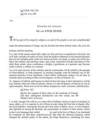 [g] 2 Roll. Abr. 234.
[h] Cro. Car. 589.
-384-
CHAPTER THE TWELFTH.
OF THE CIVIL STATE.
THE lay part of his majesty's subjects, or such of the people as are not comprehended
under the denomination of clergy, may be divided into three distinct states, the civil, the
military, and the maritime.
THAT part of the nation which falls under our first and most comprehensive division, the
civil state, includes all orders of men, from the highest nobleman to the meanest peasant;
that are not included under either our former division, of clergy, or under one of the two
latter, the military and maritime states: and it may sometimes include individuals of the
other three orders; since a nobleman, a knight, a gentleman, or a peasant, may become
either a divine, a soldier, or a seaman.
THE civil state consists of the nobility and the commonalty. Of the nobility, the peerage
of Great Britain, or lords temporal, as forming (together with the bishops) one of the
supreme branches of the legislature, I have before sufficiently spoken: we are here to
consider them according to their several degrees, or titles of honour.-385-
ALL degrees of nobility and honour are derived from the king as their fountain[a]: and he
may institute what new titles he pleases. Hence it is that all degrees of honour are not of
equal antiquity. Those now in use are dukes, marquesses, earls, viscounts, and barons[b].
[a] 4 Inst. 363.
[b] For the original of these titles on the continent of Europe,
and their subsequent introduction into this island, see Mr
Selden's titles of honour.
1. A duke, though it be with us, as a mere title of nobility, inferior in point of antiquity to
many others, yet it is superior to all of them in rank; being the first title of dignity after
the royal family[c]. Among the Saxons the Latin name of dukes, duces, is very frequent,
and signified, as among the Romans, the commanders or leaders of their armies, whom
in their own language they called [d]; and in the laws of Henry I (as translated
by Lambard) we find them called heretochii. But after the Norman conquest, which
changed the military polity of the nation, the kings themselves continuing for many
 