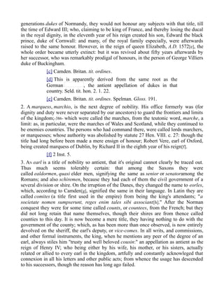 generations dukes of Normandy, they would not honour any subjects with that title, till
the time of Edward III; who, claiming to be king of France, and thereby losing the ducal
in the royal dignity, in the eleventh year of his reign created his son, Edward the black
prince, duke of Cornwall: and many, of the royal family especially, were afterwards
raised to the same honour. However, in the reign of queen Elizabeth, A.D. 1572[e], the
whole order became utterly extinct: but it was revived about fifty years afterwards by
her successor, who was remarkably prodigal of honours, in the person of George Villiers
duke of Buckingham.
[c] Camden. Britan. tit. ordines.
[d] This is apparently derived from the same root as the
German , the antient appellation of dukes in that
country. Seld. tit. hon. 2. 1. 22.
[e] Camden. Britan. tit. ordines. Spelman. Gloss. 191.
2. A marquess, marchio, is the next degree of nobility. His office formerly was (for
dignity and duty were never separated by our ancestors) to guard the frontiers and limits
of the kingdom;-386- which were called the marches, from the teutonic word, marche, a
limit: as, in particular, were the marches of Wales and Scotland, while they continued to
be enemies countries. The persons who had command there, were called lords marchers,
or marquesses; whose authority was abolished by statute 27 Hen. VIII. c. 27: though the
title had long before been made a mere ensign of honour; Robert Vere, earl of Oxford,
being created marquess of Dublin, by Richard II in the eighth year of his reign[f].
[f] 2 Inst. 5.
3. AN earl is a title of nobility so antient, that it's original cannot clearly be traced out.
Thus much seems tolerably certain: that among the Saxons they were
called ealdormen, quasi elder men, signifying the same as senior or senatoramong the
Romans; and also schiremen, because they had each of them the civil government of a
several division or shire. On the irruption of the Danes, they changed the name to eorles,
which, according to Camden[g], signified the same in their language. In Latin they are
called comites (a title first used in the empire) from being the king's attendants; "a
societate nomen sumpserunt, reges enim tales sibi associant[h]." After the Norman
conquest they were for some time called counts, or countees, from the French; but they
did not long retain that name themselves, though their shires are from thence called
counties to this day. It is now become a mere title, they having nothing to do with the
government of the county; which, as has been more than once observed, is now entirely
devolved on the sheriff, the earl's deputy, or vice-comes. In all writs, and commissions,
and other formal instruments, the king, when he mentions any peer of the degree of an
earl, always stiles him "trusty and well beloved cousin:" an appellation as antient as the
reign of Henry IV; who being either by his wife, his mother, or his sisters, actually
related or allied to every earl in the kingdom, artfully and constantly acknowleged that
connexion in all his letters and other public acts; from whence the usage has descended
to his successors, though the reason has long ago failed.
 