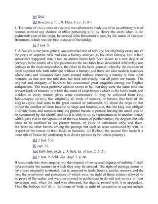 [g] Ibid.
[h] Bracton. l. 1. c. 8. Fleta. l. i. c. 5.-387-
4. THE name of vice-comes or viscount was afterwards made use of as an arbitrary title of
honour, without any shadow of office pertaining to it, by Henry the sixth; when in the
eighteenth year of his reign, he created John Beaumont a peer, by the name of viscount
Beaumont, which was the first instance of the kind[i].
[i] 2 Inst. 5.
5. A baron's is the most general and universal title of nobility; for originally every one of
the peers of superior rank had also a barony annexed to his other titles[k]. But it hath
sometimes happened that, when an antient baron hath been raised to a new degree of
peerage, in the course of a few generations the two titles have descended differently; one
perhaps to the male descendants, the other to the heirs general; whereby the earldom or
other superior title hath subsisted without a barony: and there are also modern instances
where earls and viscounts have been created without annexing a barony to their other
honours: so that now the rule does not hold universally, that all peers are barons. The
original and antiquity of baronies has occasioned great enquiries among our English
antiquarians. The most probable opinion seems to be, that they were the same with our
present lords of manors; to which the name of court baron, (which is the lord's court, and
incident to every manor) gives some countenance. It may be collected from king
John'smagna carta[l], that originally all lords of manors, or barons, that held of the
king in capite, had seats in the great council or parliament, till about the reign of that
prince the conflux of them became so large and troublesome, that the king was obliged
to divide them, and summon only the greater barons in person; leaving the small ones to
be summoned by the sheriff, and (as it is said) to sit by representation in another house;
which gave rise to the separation of the two houses of parliament[m]. By degrees the title
came to be confined to the greater barons, or lords of parliament only; and there-
388- were no other barons among the peerage but such as were summoned by writ, in
respect of the tenure of their lands or baronies, till Richard the second first made it a
mere title of honor, by conferring it on divers persons by his letters patent[n].
[k] 2 Inst. 5, 6.
[l] cap. 14.
[m] Gilb. hist. exch. c. 3. Seld. tit. of hon. 2. 5. 21.
[n] 1 Inst. 9. Seld. Jan. Angl. 2. §. 66.
HAVING made this short enquiry into the original of our several degrees of nobility, I shall
next consider the manner in which they may be created. The right of peerage seems to
have been originally territorial; that is, annexed to lands, honors, castles, manors, and the
like, the proprietors and possessors of which were (in right of those estates) allowed to
be peers of the realm, and were summoned to parliament to do suit and service to their
sovereign: and, when the land was alienated, the dignity passed with it as appendant.
Thus the bishops still sit in the house of lords in right of succession to certain antient
 