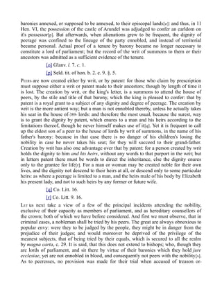 baronies annexed, or supposed to be annexed, to their episcopal lands[o]: and thus, in 11
Hen. VI, the possession of the castle of Arundel was adjudged to confer an earldom on
it's possessor[p]. But afterwards, when alienations grew to be frequent, the dignity of
peerage was confined to the lineage of the party ennobled, and instead of territorial
became personal. Actual proof of a tenure by barony became no longer necessary to
constitute a lord of parliament; but the record of the writ of summons to them or their
ancestors was admitted as a sufficient evidence of the tenure.
[o] Glanv. l. 7. c. 1.
[p] Seld. tit. of hon. b. 2. c. 9. §. 5.
PEERS are now created either by writ, or by patent: for those who claim by prescription
must suppose either a writ or patent made to their ancestors; though by length of time it
is lost. The creation by writ, or the king's letter, is a summons to attend the house of
peers, by the stile and title of that barony, which the king is pleased to confer: that by
patent is a royal grant to a subject of any dignity and degree of peerage. The creation by
writ is the more antient way; but a man is not ennobled thereby, unless he actually takes
his seat in the house of-389- lords: and therefore the most usual, because the surest, way
is to grant the dignity by patent, which enures to a man and his heirs according to the
limitations thereof, though he never himself makes use of it[q]. Yet it is frequent to call
up the eldest son of a peer to the house of lords by writ of summons, in the name of his
father's barony: because in that case there is no danger of his children's losing the
nobility in case he never takes his seat; for they will succeed to their grand-father.
Creation by writ has also one advantage over that by patent: for a person created by writ
holds the dignity to him and his heirs, without any words to that purport in the writ; but
in letters patent there must be words to direct the inheritance, else the dignity enures
only to the grantee for life[r]. For a man or woman may be created noble for their own
lives, and the dignity not descend to their heirs at all, or descend only to some particular
heirs: as where a peerage is limited to a man, and the heirs male of his body by Elizabeth
his present lady, and not to such heirs by any former or future wife.
[q] Co. Litt. 16.
[r] Co. Litt. 9. 16.
LET us next take a view of a few of the principal incidents attending the nobility,
exclusive of their capacity as members of parliament, and as hereditary counsellors of
the crown; both of which we have before considered. And first we must observe, that in
criminal cases, a nobleman shall be tried by his peers. The great are always obnoxious to
popular envy: were they to be judged by the people, they might be in danger from the
prejudice of their judges; and would moreover be deprived of the privilege of the
meanest subjects, that of being tried by their equals, which is secured to all the realm
by magna carta, c. 29. It is said, that this does not extend to bishops; who, though they
are lords of parliament, and sit there by virtue of their baronies which they hold jure
ecclesiae, yet are not ennobled in blood, and consequently not peers with the nobility[s].
As to peeresses, no provision was made for their trial when accused of treason or-
 