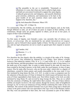 [c] The preamble to the act is remarkable: "forasmuch as
oftentimes it is seen, that when any lord is called to high estate,
and hath not convenient livelyhood to support the same dignity,
it induceth great poverty and indigence, and causeth oftentimes
great extortion, embracery, and maintenance to be had; to the
great trouble of all such countries where such estate shall
happen to be: therefore, &c."
[d] By lord chancellor Ellesmere. Moor. 678.
[e] 12 Rep. 107. 12 Mod. 56.
THE commonalty, like the nobility, are divided into several degrees; and, as the lords,
though different in rank, yet all of them are peers in respect of their nobility, so the
commoners, though some are greatly superior to others, yet all are in law peers, in
respect of their want of nobility[f].
[f] 2 Inst. 29.
THE first name of dignity, next beneath a peer, was anciently that of vidames, vice
domini, or valvasors[g]: who are mentioned by our antient lawyers[h] as viri magnae
dignitatis; and sir Edward Coke[i] speaks highly of them. Yet they are now quite out of
use; and our legal antiquarians are not so much as agreed upon their original or ancient
office.
[g] Camden. ibid.
[h] Bracton. l. 1. c. 8.
[i] 2 Inst. 667.
NOW therefore the first dignity after the nobility, is a knight of the order of St. George,
or of the garter; first instituted by Edward III, A.D. 1344[k]. Next follows a knight
banneret; who indeed by statutes 5 Ric. II. st. 2. c. 4. and 14 Ric. II. c. 11. is-392- ranked
next after barons: and that precedence was confirmed to him by order of king James I, in
the tenth year of his reign[l]. But, in order to intitle himself to this rank, he must have
been created by the king in person, in the field, under the royal banners, in time of open
war[m]. Else he ranks after baronets; who are the next order: which title is a dignity of
inheritance, created by letters patent, and usually descendible to the issue male. It was
first instituted by king James the first, A.D. 1611. in order to raise a competent sum for
the reduction of the province of Ulster in Ireland; for which reason all baronets have the
arms of Ulster superadded to their family coat. Next follow knights of the bath; an order
instituted by king Henry IV, and revived by king George the first. They are so called
from the ceremony of bathing, the night before their creation. The last of these inferior
nobility are knights bachelors; the most antient, though the lowest, order of knighthood
amongst us: for we have an instance[n] of king Alfred's conferring this order on his son
Athelstan. The custom of the antient Germans was to give their young men a shield and
a lance in the great council: this was equivalent to the toga virilis of the Romans: before
this they were not permitted to bear arms, but were accounted as part of the father's
 