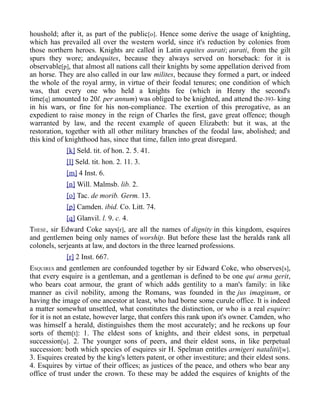houshold; after it, as part of the public[o]. Hence some derive the usage of knighting,
which has prevailed all over the western world, since it's reduction by colonies from
those northern heroes. Knights are called in Latin equites aurati; aurati, from the gilt
spurs they wore; andequites, because they always served on horseback: for it is
observable[p], that almost all nations call their knights by some appellation derived from
an horse. They are also called in our law milites, because they formed a part, or indeed
the whole of the royal army, in virtue of their feodal tenures; one condition of which
was, that every one who held a knights fee (which in Henry the second's
time[q] amounted to 20l. per annum) was obliged to be knighted, and attend the-393- king
in his wars, or fine for his non-compliance. The exertion of this prerogative, as an
expedient to raise money in the reign of Charles the first, gave great offence; though
warranted by law, and the recent example of queen Elizabeth: but it was, at the
restoration, together with all other military branches of the feodal law, abolished; and
this kind of knighthood has, since that time, fallen into great disregard.
[k] Seld. tit. of hon. 2. 5. 41.
[l] Seld. tit. hon. 2. 11. 3.
[m] 4 Inst. 6.
[n] Will. Malmsb. lib. 2.
[o] Tac. de morib. Germ. 13.
[p] Camden. ibid. Co. Litt. 74.
[q] Glanvil. l. 9. c. 4.
THESE, sir Edward Coke says[r], are all the names of dignity in this kingdom, esquires
and gentlemen being only names of worship. But before these last the heralds rank all
colonels, serjeants at law, and doctors in the three learned professions.
[r] 2 Inst. 667.
ESQUIRES and gentlemen are confounded together by sir Edward Coke, who observes[s],
that every esquire is a gentleman, and a gentleman is defined to be one qui arma gerit,
who bears coat armour, the grant of which adds gentility to a man's family: in like
manner as civil nobility, among the Romans, was founded in the jus imaginum, or
having the image of one ancestor at least, who had borne some curule office. It is indeed
a matter somewhat unsettled, what constitutes the distinction, or who is a real esquire:
for it is not an estate, however large, that confers this rank upon it's owner. Camden, who
was himself a herald, distinguishes them the most accurately; and he reckons up four
sorts of them[t]: 1. The eldest sons of knights, and their eldest sons, in perpetual
succession[u]. 2. The younger sons of peers, and their eldest sons, in like perpetual
succession: both which species of esquires sir H. Spelman entitles armigeri natalitii[w].
3. Esquires created by the king's letters patent, or other investiture; and their eldest sons.
4. Esquires by virtue of their offices; as justices of the peace, and others who bear any
office of trust under the crown. To these may be added the esquires of knights of the
 