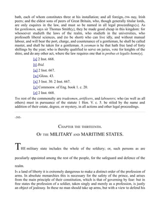 bath, each of whom constitutes three at his installation; and all foreign,-394- nay, Irish
peers; and the eldest sons of peers of Great Britain, who, though generally titular lords,
are only esquires in the law, and must so be named in all legal proceedings[x]. As
for gentlemen, says sir Thomas Smith[y], they be made good cheap in this kingdom: for
whosoever studieth the laws of the realm, who studieth in the universities, who
professeth liberal sciences, and (to be short) who can live idly, and without manual
labour, and will bear the port, charge, and countenance of a gentleman, he shall be called
master, and shall be taken for a gentleman. A yeoman is he that hath free land of forty
shillings by the year; who is thereby qualified to serve on juries, vote for knights of the
shire, and do any other act, where the law requires one that is probus et legalis homo[z].
[s] 2 Inst. 668.
[t] Ibid.
[u] 2 Inst. 667.
[w] Gloss. 43.
[x] 3 Inst. 30. 2 Inst. 667.
[y] Commonw. of Eng. book 1. c. 20.
[z] 2 Inst. 668.
THE rest of the commonalty are tradesmen, artificers, and labourers; who (as well as all
others) must in pursuance of the statute 1 Hen. V. c. 5. be stiled by the name and
addition of their estate, degree, or mystery, in all actions and other legal proceedings.
-395-
CHAPTER THE THIRTEENTH.
OF THE MILITARY AND MARITIME STATES.
THE military state includes the whole of the soldiery; or, such persons as are
peculiarly appointed among the rest of the people, for the safeguard and defence of the
realm.
IN a land of liberty it is extremely dangerous to make a distinct order of the profession of
arms. In absolute monarchies this is necessary for the safety of the prince, and arises
from the main principle of their constitution, which is that of governing by fear: but in
free states the profession of a soldier, taken singly and merely as a profession, is justly
an object of jealousy. In these no man should take up arms, but with a view to defend his
 
