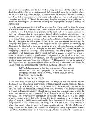militia in this kingdom, and by his prudent discipline made all the subjects of his
dominion soldiers: but we are unfortunately left in the dark as to the particulars of this
his so celebrated regulation; though, from what was last observed, the dukes seem to
have been left in possession of too large and independent a power: which enabled duke
Harold on the death of Edward the confessor, though a stranger to the royal blood, to
mount for a short space the throne of this kingdom, in prejudice of Edgar Atheling, the
rightful heir.
UPON the Norman conquest the feodal law was introduced here in all it's rigor, the whole
of which is built on a military plan. I shall not now enter into the particulars of that
constitution, which belongs more properly to the next part of our commentaries: but
shall only observe, that, in consequence thereof, all the lands in the kingdom were
divided into what were called knight's fees, in number above sixty thousand; and for
every knight's fee a knight or soldier, miles, was bound to attend the king in his wars, for
forty days in a year; in which space of time, before war was reduced to a science, the
campaign was generally finished, and a kingdom either conquered or victorious[e]. By
this means the king had, without any expense, an army of sixty thousand men always
ready at his command. And accordingly we find one, among the laws of William the
conqueror[f], which in the king's name commands and firmly enjoins the personal
attendance of all knights and others; "quod habeant et teneant se semper in armis et
equis, ut decet et oportet; et quod semper sint prompti et parati ad servitium suum
integrum nobis explendum et peragendum, cum opus adfuerit, secundum quod debent de
feodis et tenementis suis-398- de jure nobis facere." This personal service in process of
time degenerated into pecuniary commutations or aids, and at last the military part of the
feodal system was abolished at the restoration, by statute 12 Car. II. c. 24.
[e] The Poles are, even at this day, so tenacious of their antient
constitution, that their pospolite, or militia, cannot be
compelled to serve above six weeks, or forty days, in a year.
Mod. Univ. Hist. xxxiv. 12.
[f] c. 58. See Co. Litt. 75, 76.
IN the mean time we are not to imagine that the kingdom was left wholly without
defence, in case of domestic insurrections, or the prospect of foreign invasions. Besides
those, who by their military tenures were bound to perform forty days service in the
field, the statute of Winchester[g] obliged every man, according to his estate and degree,
to provide a determinate quantity of such arms as were then in use, in order to keep the
peace: and constables were appointed in all hundreds to see that such arms were
provided. These weapons were changed, by the statute 4 & 5 Ph. & M. c. 2. into others
of more modern service; but both this and the former provision were repealed in the
reign of James I[h]. While these continued in force, it was usual from time to time for
our princes to to issue commissions of array, and send into every county officers in
whom they could confide, to muster and array (or set in military order) the inhabitants of
every district: and the form of the commission of array was settled in parliament in the 5
Hen. IV[i]. But at the same time it was provided[k], that no man should be compelled to
 