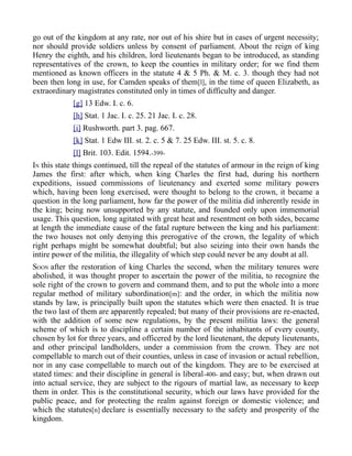 go out of the kingdom at any rate, nor out of his shire but in cases of urgent necessity;
nor should provide soldiers unless by consent of parliament. About the reign of king
Henry the eighth, and his children, lord lieutenants began to be introduced, as standing
representatives of the crown, to keep the counties in military order; for we find them
mentioned as known officers in the statute 4 & 5 Ph. & M. c. 3. though they had not
been then long in use, for Camden speaks of them[l], in the time of queen Elizabeth, as
extraordinary magistrates constituted only in times of difficulty and danger.
[g] 13 Edw. I. c. 6.
[h] Stat. 1 Jac. I. c. 25. 21 Jac. I. c. 28.
[i] Rushworth. part 3. pag. 667.
[k] Stat. 1 Edw III. st. 2. c. 5 & 7. 25 Edw. III. st. 5. c. 8.
[l] Brit. 103. Edit. 1594.-399-
IN this state things continued, till the repeal of the statutes of armour in the reign of king
James the first: after which, when king Charles the first had, during his northern
expeditions, issued commissions of lieutenancy and exerted some military powers
which, having been long exercised, were thought to belong to the crown, it became a
question in the long parliament, how far the power of the militia did inherently reside in
the king; being now unsupported by any statute, and founded only upon immemorial
usage. This question, long agitated with great heat and resentment on both sides, became
at length the immediate cause of the fatal rupture between the king and his parliament:
the two houses not only denying this prerogative of the crown, the legality of which
right perhaps might be somewhat doubtful; but also seizing into their own hands the
intire power of the militia, the illegality of which step could never be any doubt at all.
SOON after the restoration of king Charles the second, when the military tenures were
abolished, it was thought proper to ascertain the power of the militia, to recognize the
sole right of the crown to govern and command them, and to put the whole into a more
regular method of military subordination[m]: and the order, in which the militia now
stands by law, is principally built upon the statutes which were then enacted. It is true
the two last of them are apparently repealed; but many of their provisions are re-enacted,
with the addition of some new regulations, by the present militia laws: the general
scheme of which is to discipline a certain number of the inhabitants of every county,
chosen by lot for three years, and officered by the lord lieutenant, the deputy lieutenants,
and other principal landholders, under a commission from the crown. They are not
compellable to march out of their counties, unless in case of invasion or actual rebellion,
nor in any case compellable to march out of the kingdom. They are to be exercised at
stated times: and their discipline in general is liberal-400- and easy; but, when drawn out
into actual service, they are subject to the rigours of martial law, as necessary to keep
them in order. This is the constitutional security, which our laws have provided for the
public peace, and for protecting the realm against foreign or domestic violence; and
which the statutes[n] declare is essentially necessary to the safety and prosperity of the
kingdom.
 