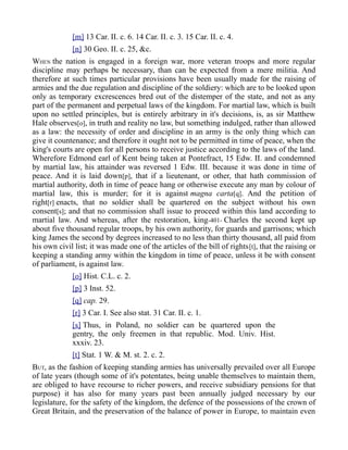 [m] 13 Car. II. c. 6. 14 Car. II. c. 3. 15 Car. II. c. 4.
[n] 30 Geo. II. c. 25, &c.
WHEN the nation is engaged in a foreign war, more veteran troops and more regular
discipline may perhaps be necessary, than can be expected from a mere militia. And
therefore at such times particular provisions have been usually made for the raising of
armies and the due regulation and discipline of the soldiery: which are to be looked upon
only as temporary excrescences bred out of the distemper of the state, and not as any
part of the permanent and perpetual laws of the kingdom. For martial law, which is built
upon no settled principles, but is entirely arbitrary in it's decisions, is, as sir Matthew
Hale observes[o], in truth and reality no law, but something indulged, rather than allowed
as a law: the necessity of order and discipline in an army is the only thing which can
give it countenance; and therefore it ought not to be permitted in time of peace, when the
king's courts are open for all persons to receive justice according to the laws of the land.
Wherefore Edmond earl of Kent being taken at Pontefract, 15 Edw. II. and condemned
by martial law, his attainder was reversed 1 Edw. III. because it was done in time of
peace. And it is laid down[p], that if a lieutenant, or other, that hath commission of
martial authority, doth in time of peace hang or otherwise execute any man by colour of
martial law, this is murder; for it is against magna carta[q]. And the petition of
right[r] enacts, that no soldier shall be quartered on the subject without his own
consent[s]; and that no commission shall issue to proceed within this land according to
martial law. And whereas, after the restoration, king-401- Charles the second kept up
about five thousand regular troops, by his own authority, for guards and garrisons; which
king James the second by degrees increased to no less than thirty thousand, all paid from
his own civil list; it was made one of the articles of the bill of rights[t], that the raising or
keeping a standing army within the kingdom in time of peace, unless it be with consent
of parliament, is against law.
[o] Hist. C.L. c. 2.
[p] 3 Inst. 52.
[q] cap. 29.
[r] 3 Car. I. See also stat. 31 Car. II. c. 1.
[s] Thus, in Poland, no soldier can be quartered upon the
gentry, the only freemen in that republic. Mod. Univ. Hist.
xxxiv. 23.
[t] Stat. 1 W. & M. st. 2. c. 2.
BUT, as the fashion of keeping standing armies has universally prevailed over all Europe
of late years (though some of it's potentates, being unable themselves to maintain them,
are obliged to have recourse to richer powers, and receive subsidiary pensions for that
purpose) it has also for many years past been annually judged necessary by our
legislature, for the safety of the kingdom, the defence of the possessions of the crown of
Great Britain, and the preservation of the balance of power in Europe, to maintain even
 
