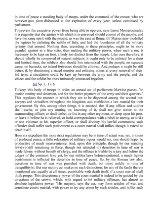 in time of peace a standing body of troops, under the command of the crown; who are
however ipso facto disbanded at the expiration of every year, unless continued by
parliament.
TO prevent the executive power from being able to oppress, says baron Montesquieu[u],
it is requisite that the armies with which it is entrusted should consist of the people, and
have the same spirit with the people; as was the case at Rome, till Marius new-modelled
the legions by enlisting the rabble of Italy, and laid the foundation of all the military
tyranny that ensued. Nothing then, according to these principles, ought to be more
guarded against in a free state, than making the military power, when such a one is
necessary to be kept on foot, a body too distinct from the people. Like ours therefore, it
should wholly be composed of natural subjects; it ought only to be enlisted for a short
and limited time; the soldiers also should live intermixed with the people; no separate
camp, no barracks, no inland fortresses should be allowed. And perhaps it might be still
better, if, by dismissing a stated number and enlisting others at every renewal of their-
402- term, a circulation could be kept up between the army and the people, and the
citizen and the soldier be more intimately connected together.
[u] Sp. L. 11. 6.
TO keep this body of troops in order, an annual act of parliament likewise passes, "to
punish mutiny and desertion, and for the better payment of the army and their quarters."
This regulates the manner in which they are to be dispersed among the several inn-
keepers and victuallers throughout the kingdom; and establishes a law martial for their
government. By this, among other things, it is enacted, that if any officer and soldier
shall excite, or join any mutiny, or, knowing of it, shall not give notice to the
commanding officer; or shall defect, or list in any other regiment, or sleep upon his post,
or leave it before he is relieved, or hold correspondence with a rebel or enemy, or strike
or use violence to his superior officer, or shall disobey his lawful commands; such
offender shall suffer such punishment as a court martial shall inflict, though it extend to
death itself.
HOWEVER expedient the most strict regulations may be in time of actual war, yet, in times
of profound peace, a little relaxation of military rigour would not, one should hope, be
productive of much inconvenience. And, upon this principle, though by our standing
laws[w] (still remaining in force, though not attended to) desertion in time of war is
made felony, without benefit of clergy, and the offence is triable by a jury and before the
judges of the common law; yet, by our militia laws beforementioned, a much lighter
punishment is inflicted for desertion in time of peace. So, by the Roman law also,
desertion in time of war was punished with death, but more mildly in time of
tranquillity[x]. But our mutiny act makes no such distinction: for any of the faults therein
mentioned are, equally at all times, punishable with death itself, if a court martial shall
think proper. This discretionary power of the court martial is indeed to be guided by the
directions of the crown; which, with regard to-403- military offences, has almost an
absolute legislative power. "His majesty, says the act, may form articles of war, and
constitute courts martial, with power to try any crime by such articles, and inflict such
 