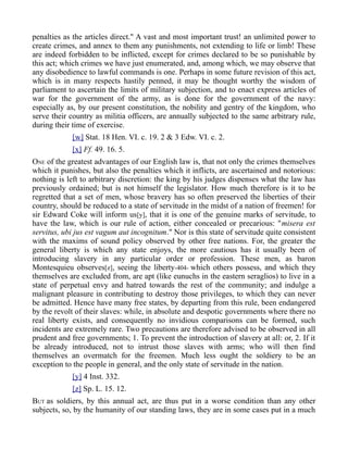 penalties as the articles direct." A vast and most important trust! an unlimited power to
create crimes, and annex to them any punishments, not extending to life or limb! These
are indeed forbidden to be inflicted, except for crimes declared to be so punishable by
this act; which crimes we have just enumerated, and, among which, we may observe that
any disobedience to lawful commands is one. Perhaps in some future revision of this act,
which is in many respects hastily penned, it may be thought worthy the wisdom of
parliament to ascertain the limits of military subjection, and to enact express articles of
war for the government of the army, as is done for the government of the navy:
especially as, by our present constitution, the nobility and gentry of the kingdom, who
serve their country as militia officers, are annually subjected to the same arbitrary rule,
during their time of exercise.
[w] Stat. 18 Hen. VI. c. 19. 2 & 3 Edw. VI. c. 2.
[x] Ff. 49. 16. 5.
ONE of the greatest advantages of our English law is, that not only the crimes themselves
which it punishes, but also the penalties which it inflicts, are ascertained and notorious:
nothing is left to arbitrary discretion: the king by his judges dispenses what the law has
previously ordained; but is not himself the legislator. How much therefore is it to be
regretted that a set of men, whose bravery has so often preserved the liberties of their
country, should be reduced to a state of servitude in the midst of a nation of freemen! for
sir Edward Coke will inform us[y], that it is one of the genuine marks of servitude, to
have the law, which is our rule of action, either concealed or precarious: "misera est
servitus, ubi jus est vagum aut incognitum." Nor is this state of servitude quite consistent
with the maxims of sound policy observed by other free nations. For, the greater the
general liberty is which any state enjoys, the more cautious has it usually been of
introducing slavery in any particular order or profession. These men, as baron
Montesquieu observes[z], seeing the liberty-404- which others possess, and which they
themselves are excluded from, are apt (like eunuchs in the eastern seraglios) to live in a
state of perpetual envy and hatred towards the rest of the community; and indulge a
malignant pleasure in contributing to destroy those privileges, to which they can never
be admitted. Hence have many free states, by departing from this rule, been endangered
by the revolt of their slaves: while, in absolute and despotic governments where there no
real liberty exists, and consequently no invidious comparisons can be formed, such
incidents are extremely rare. Two precautions are therefore advised to be observed in all
prudent and free governments; 1. To prevent the introduction of slavery at all: or, 2. If it
be already introduced, not to intrust those slaves with arms; who will then find
themselves an overmatch for the freemen. Much less ought the soldiery to be an
exception to the people in general, and the only state of servitude in the nation.
[y] 4 Inst. 332.
[z] Sp. L. 15. 12.
BUT as soldiers, by this annual act, are thus put in a worse condition than any other
subjects, so, by the humanity of our standing laws, they are in some cases put in a much
 