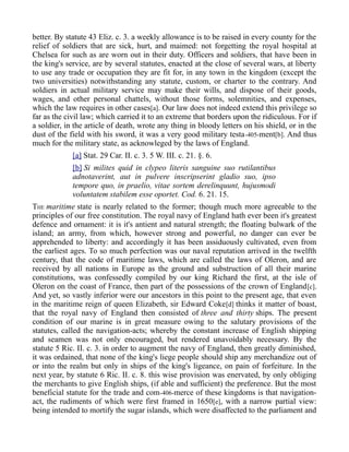 better. By statute 43 Eliz. c. 3. a weekly allowance is to be raised in every county for the
relief of soldiers that are sick, hurt, and maimed: not forgetting the royal hospital at
Chelsea for such as are worn out in their duty. Officers and soldiers, that have been in
the king's service, are by several statutes, enacted at the close of several wars, at liberty
to use any trade or occupation they are fit for, in any town in the kingdom (except the
two universities) notwithstanding any statute, custom, or charter to the contrary. And
soldiers in actual military service may make their wills, and dispose of their goods,
wages, and other personal chattels, without those forms, solemnities, and expenses,
which the law requires in other cases[a]. Our law does not indeed extend this privilege so
far as the civil law; which carried it to an extreme that borders upon the ridiculous. For if
a soldier, in the article of death, wrote any thing in bloody letters on his shield, or in the
dust of the field with his sword, it was a very good military testa-405-ment[b]. And thus
much for the military state, as acknowleged by the laws of England.
[a] Stat. 29 Car. II. c. 3. 5 W. III. c. 21. §. 6.
[b] Si milites quid in clypeo literis sanguine suo rutilantibus
adnotaverint, aut in pulvere inscripserint gladio suo, ipso
tempore quo, in praelio, vitae sortem derelinquunt, hujusmodi
voluntatem stabilem esse oportet. Cod. 6. 21. 15.
THE maritime state is nearly related to the former; though much more agreeable to the
principles of our free constitution. The royal navy of England hath ever been it's greatest
defence and ornament: it is it's antient and natural strength; the floating bulwark of the
island; an army, from which, however strong and powerful, no danger can ever be
apprehended to liberty: and accordingly it has been assiduously cultivated, even from
the earliest ages. To so much perfection was our naval reputation arrived in the twelfth
century, that the code of maritime laws, which are called the laws of Oleron, and are
received by all nations in Europe as the ground and substruction of all their marine
constitutions, was confessedly compiled by our king Richard the first, at the isle of
Oleron on the coast of France, then part of the possessions of the crown of England[c].
And yet, so vastly inferior were our ancestors in this point to the present age, that even
in the maritime reign of queen Elizabeth, sir Edward Coke[d] thinks it matter of boast,
that the royal navy of England then consisted of three and thirty ships. The present
condition of our marine is in great measure owing to the salutary provisions of the
statutes, called the navigation-acts; whereby the constant increase of English shipping
and seamen was not only encouraged, but rendered unavoidably necessary. By the
statute 5 Ric. II. c. 3. in order to augment the navy of England, then greatly diminished,
it was ordained, that none of the king's liege people should ship any merchandize out of
or into the realm but only in ships of the king's ligeance, on pain of forfeiture. In the
next year, by statute 6 Ric. II. c. 8. this wise provision was enervated, by only obliging
the merchants to give English ships, (if able and sufficient) the preference. But the most
beneficial statute for the trade and com-406-merce of these kingdoms is that navigation-
act, the rudiments of which were first framed in 1650[e], with a narrow partial view:
being intended to mortify the sugar islands, which were disaffected to the parliament and
 