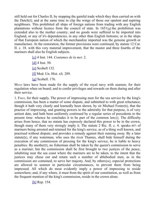 still held out for Charles II, by stopping the gainful trade which they then carried on with
the Dutch[f]; and at the same time to clip the wings of those our opulent and aspiring
neighbours. This prohibited all ships of foreign nations from trading with any English
plantations without licence from the council of state. In 1651[g] the prohibition was
extended also to the mother country; and no goods were suffered to be imported into
England, or any of it's dependencies, in any other than English bottoms; or in the ships
of that European nation of which the merchandize imported was the genuine growth or
manufacture. At the restoration, the former provisions were continued, by statute 12 Car.
II. c. 18. with this very material improvement, that the master and three fourths of the
mariners shall also be English subjects.
[c] 4 Inst. 144. Coutumes de la mer. 2.
[d] 4 Inst. 50.
[e] Scobell 132.
[f] Mod. Un. Hist. xli. 289.
[g] Scobell. 176.
MANY laws have been made for the supply of the royal navy with seamen; for their
regulation when on board; and to confer privileges and rewards on them during and after
their service.
1. FIRST, for their supply. The power of impressing men for the sea service by the king's
commission, has been a matter of some dispute, and submitted to with great reluctance;
though it hath very clearly and learnedly been shewn, by sir Michael Foster[h], that the
practise of impressing, and granting powers to the admiralty for that purpose, is of very
antient date, and hath been uniformly continued by a regular series of precedents to the
present time: whence he concludes it to be part of the common law[i]. The difficulty
arises from hence, that no statute has expressly declared this power to be in the crown,
though many of them very strongly imply it. The statute 2 Ric. II. c. 4. speaks-407- of
mariners being arrested and retained for the king's service, as of a thing well known, and
practised without dispute; and provides a remedy against their running away. By a later
statute[k], if any waterman, who uses the river Thames, shall hide himself during the
execution of any commission of pressing for the king's service, he is liable to heavy
penalties. By another[l], no fisherman shall be taken by the queen's commission to serve
as a mariner; but the commission shall be first brought to two justices of the peace,
inhabiting near the sea coast where the mariners are to be taken, to the intent that the
justices may chuse out and return such a number of ablebodied men, as in the
commission are contained, to serve her majesty. And, by others[m], especial protections
are allowed to seamen in particular circumstances, to prevent them from being
impressed. All which do most evidently imply a power of impressing to reside
somewhere; and, if any where, it must from the spirit of our constitution, as well as from
the frequent mention of the king's commission, reside in the crown alone.
[h] Rep. 154.
 