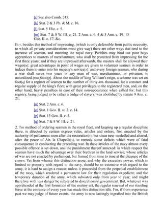 [i] See also Comb. 245.
[k] Stat. 2 & 3 Ph. & M. c. 16.
[l] Stat. 5 Eliz. c. 5.
[m] Stat. 7 & 8 W. III. c. 21. 2 Ann. c. 6. 4 & 5 Ann. c. 19. 13
Geo. II. c. 17. &c.
BUT, besides this method of impressing, (which is only defensible from public necessity,
to which all private considerations must give way) there are other ways that tend to the
increase of seamen, and manning the royal navy. Parishes may bind out poor boys
apprentices to masters of merchantmen, who shall be protected from impressing for the
first three years; and if they are impressed afterwards, the masters shall be allowed their
wages[n]: great advantages in point of wages are given to volunteer seamen in order to
induce them to enter into his majesty's service[o]: and every foreign seaman, who during
a war shall serve two years in any man of war, merchantman, or privateer, is
naturalized ipso facto[p]. About the middle of king William's reign, a scheme was set on
foot[q] for a register of seamen to the number of thirty-408- thousand, for a constant and
regular supply of the king's fleet; with great privileges to the registered men, and, on the
other hand, heavy penalties in case of their non-appearance when called for: but this
registry, being judged to be rather a badge of slavery, was abolished by statute 9 Ann. c.
21.
[n] Stat. 2 Ann. c. 6.
[o] Stat. 1 Geo. II. st. 2. c. 14.
[p] Stat. 13 Geo. II. c. 3.
[q] Stat. 7 & 8 W. III. c. 21.
2. THE method of ordering seamen in the royal fleet, and keeping up a regular discipline
there, is directed by certain express rules, articles and orders, first enacted by the
authority of parliament soon after the restoration[r]; but since new-modelled and altered,
after the peace of Aix la Chapelle[s], to remedy some defects which were of fatal
consequence in conducting the preceding war. In these articles of the navy almost every
possible offence is set down, and the punishment thereof annexed: in which respect the
seamen have much the advantage over their brethren in the land service; whose articles
of war are not enacted by parliament, but framed from time to time at the pleasure of the
crown. Yet from whence this distinction arose, and why the executive power, which is
limited so properly with regard to the navy, should be so extensive with regard to the
army, it is hard to assign a reason: unless it proceeded from the perpetual establishment
of the navy, which rendered a permanent law for their regulation expedient; and the
temporary duration of the army, which subsisted only from year to year; and might
therefore with less danger be subjected to discretionary government. But, whatever was
apprehended at the first formation of the mutiny act, the regular renewal of our standing
force at the entrance of every year has made this distinction idle. For, if from experience
past we may judge of future events, the army is now lastingly ingrafted into the British
 