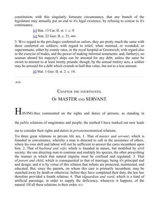 constitution; with this singularly fortunate circumstance, that any branch of the
legislature may annually put an end to it's legal existence, by refusing to concur in it's
continuance.
[r] Stat. 13 Car. II. st. 1. c. 9.
[s] Stat. 22 Geo. II. c. 23.-409-
3. WITH regard to the privileges conferred on sailors, they are pretty much the same with
those conferred on soldiers; with regard to relief, when maimed, or wounded, or
superannuate, either by county rates, or the royal hospital at Greenwich; with regard also
to the exercise of trades, and the power of making informal testaments: and, farther[t], no
seaman aboard his majesty's ships can be arrested for any debt, unless the same be
sworn to amount to at least twenty pounds; though, by the annual mutiny acts, a soldier
may be arrested for a debt which extends to half that value, but not to a less amount.
[t] Stat. 1 Geo. II. st. 2. c. 14.
-410-
CHAPTER THE FOURTEENTH.
OF MASTER AND SERVANT.
HAVING thus commented on the rights and duties of persons, as standing in
the public relations of magistrates and people; the method I have marked out now leads
me to consider their rights and duties in privateoeconomical relations.
THE three great relations in private life are, 1. That of master and servant; which is
founded in convenience, whereby a man is directed to call in the assistance of others,
where his own skill and labour will not be sufficient to answer the cares incumbent upon
him. 2. That of husband and wife; which is founded in nature, but modified by civil
society: the one directing man to continue and multiply his species, the other prescribing
the manner in which that natural impulse must be confined and regulated. 3. That
of parent and child, which is consequential to that of marriage, being it's principal end
and design: and it is by virtue of this relation that infants are protected, maintained, and
educated. But, since the parents, on whom this care is primarily incumbent, may be
snatched away by death or otherwise, before they have completed their duty, the law has
therefore provided a fourth relation; 4. That ofguardian and ward, which is a kind of
artificial parentage, in order to supply the deficiency, whenever it happens, of the
natural. Of all these relations in their order.-411-
 