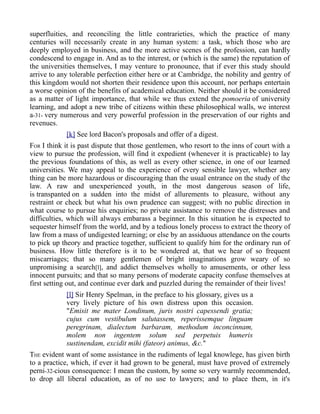 superfluities, and reconciling the little contrarieties, which the practice of many
centuries will necessarily create in any human system: a task, which those who are
deeply employed in business, and the more active scenes of the profession, can hardly
condescend to engage in. And as to the interest, or (which is the same) the reputation of
the universities themselves, I may venture to pronounce, that if ever this study should
arrive to any tolerable perfection either here or at Cambridge, the nobility and gentry of
this kingdom would not shorten their residence upon this account, nor perhaps entertain
a worse opinion of the benefits of academical education. Neither should it be considered
as a matter of light importance, that while we thus extend the pomoeria of university
learning, and adopt a new tribe of citizens within these philosophical walls, we interest
a-31- very numerous and very powerful profession in the preservation of our rights and
revenues.
[k] See lord Bacon's proposals and offer of a digest.
FOR I think it is past dispute that those gentlemen, who resort to the inns of court with a
view to pursue the profession, will find it expedient (whenever it is practicable) to lay
the previous foundations of this, as well as every other science, in one of our learned
universities. We may appeal to the experience of every sensible lawyer, whether any
thing can be more hazardous or discouraging than the usual entrance on the study of the
law. A raw and unexperienced youth, in the most dangerous season of life,
is transpanted on a sudden into the midst of allurements to pleasure, without any
restraint or check but what his own prudence can suggest; with no public direction in
what course to pursue his enquiries; no private assistance to remove the distresses and
difficulties, which will always embarass a beginner. In this situation he is expected to
sequester himself from the world, and by a tedious lonely process to extract the theory of
law from a mass of undigested learning; or else by an assiduous attendance on the courts
to pick up theory and practice together, sufficient to qualify him for the ordinary run of
business. How little therefore is it to be wondered at, that we hear of so frequent
miscarriages; that so many gentlemen of bright imaginations grow weary of so
unpromising a search[l], and addict themselves wholly to amusements, or other less
innocent pursuits; and that so many persons of moderate capacity confuse themselves at
first setting out, and continue ever dark and puzzled during the remainder of their lives!
[l] Sir Henry Spelman, in the preface to his glossary, gives us a
very lively picture of his own distress upon this occasion.
"Emisit me mater Londinum, juris nostri capessendi gratia;
cujus cum vestibulum salutassem, reperissemque linguam
peregrinam, dialectum barbaram, methodum inconcinnam,
molem non ingentem solum sed perpetuis humeris
sustinendam, excidit mihi (fateor) animus, &c."
THE evident want of some assistance in the rudiments of legal knowlege, has given birth
to a practice, which, if ever it had grown to be general, must have proved of extremely
perni-32-cious consequence: I mean the custom, by some so very warmly recommended,
to drop all liberal education, as of no use to lawyers; and to place them, in it's
 