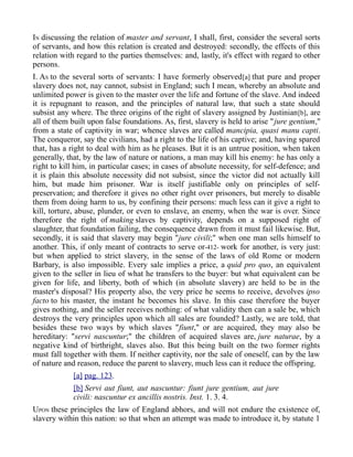 IN discussing the relation of master and servant, I shall, first, consider the several sorts
of servants, and how this relation is created and destroyed: secondly, the effects of this
relation with regard to the parties themselves: and, lastly, it's effect with regard to other
persons.
I. AS to the several sorts of servants: I have formerly observed[a] that pure and proper
slavery does not, nay cannot, subsist in England; such I mean, whereby an absolute and
unlimited power is given to the master over the life and fortune of the slave. And indeed
it is repugnant to reason, and the principles of natural law, that such a state should
subsist any where. The three origins of the right of slavery assigned by Justinian[b], are
all of them built upon false foundations. As, first, slavery is held to arise "jure gentium,"
from a state of captivity in war; whence slaves are called mancipia, quasi manu capti.
The conqueror, say the civilians, had a right to the life of his captive; and, having spared
that, has a right to deal with him as he pleases. But it is an untrue position, when taken
generally, that, by the law of nature or nations, a man may kill his enemy: he has only a
right to kill him, in particular cases; in cases of absolute necessity, for self-defence; and
it is plain this absolute necessity did not subsist, since the victor did not actually kill
him, but made him prisoner. War is itself justifiable only on principles of self-
preservation; and therefore it gives no other right over prisoners, but merely to disable
them from doing harm to us, by confining their persons: much less can it give a right to
kill, torture, abuse, plunder, or even to enslave, an enemy, when the war is over. Since
therefore the right of making slaves by captivity, depends on a supposed right of
slaughter, that foundation failing, the consequence drawn from it must fail likewise. But,
secondly, it is said that slavery may begin "jure civili;" when one man sells himself to
another. This, if only meant of contracts to serve or-412- work for another, is very just:
but when applied to strict slavery, in the sense of the laws of old Rome or modern
Barbary, is also impossible. Every sale implies a price, a quid pro quo, an equivalent
given to the seller in lieu of what he transfers to the buyer: but what equivalent can be
given for life, and liberty, both of which (in absolute slavery) are held to be in the
master's disposal? His property also, the very price he seems to receive, devolves ipso
facto to his master, the instant he becomes his slave. In this case therefore the buyer
gives nothing, and the seller receives nothing: of what validity then can a sale be, which
destroys the very principles upon which all sales are founded? Lastly, we are told, that
besides these two ways by which slaves "fiunt," or are acquired, they may also be
hereditary: "servi nascuntur;" the children of acquired slaves are, jure naturae, by a
negative kind of birthright, slaves also. But this being built on the two former rights
must fall together with them. If neither captivity, nor the sale of oneself, can by the law
of nature and reason, reduce the parent to slavery, much less can it reduce the offspring.
[a] pag. 123.
[b] Servi aut fiunt, aut nascuntur: fiunt jure gentium, aut jure
civili: nascuntur ex ancillis nostris. Inst. 1. 3. 4.
UPON these principles the law of England abhors, and will not endure the existence of,
slavery within this nation: so that when an attempt was made to introduce it, by statute 1
 