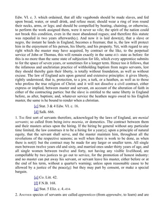 Edw. VI. c. 3. which ordained, that all idle vagabonds should be made slaves, and fed
upon bread, water, or small drink, and refuse meat; should wear a ring of iron round
their necks, arms, or legs; and should be compelled by beating, chaining, or otherwise,
to perform the work assigned them, were it never so vile; the spirit of the nation could
not brook this condition, even in the most abandoned rogues; and therefore this statute
was repealed in two years afterwards[c]. And now it is laid down[d], that a slave or
negro, the instant he lands in England, becomes a freeman; that is, the law will protect
him in the enjoyment of his person, his liberty, and his property. Yet, with regard to any
right which the master may have acquired, by contract or the like, to the perpetual
service of John or Thomas, this will remain exactly in the same-413- state as before: for
this is no more than the same state of subjection for life, which every apprentice submits
to for the space of seven years, or sometimes for a longer term. Hence too it follows, that
the infamous and unchristian practice of withholding baptism from negro servants, lest
they should thereby gain their liberty, is totally without foundation, as well as without
excuse. The law of England acts upon general and extensive principles: it gives liberty,
rightly understood, that is, protection, to a jew, a turk, or a heathen, as well as to those
who profess the true religion of Christ; and it will not dissolve a civil contract, either
express or implied, between master and servant, on account of the alteration of faith in
either of the contracting parties: but the slave is entitled to the same liberty in England
before, as after, baptism; and, whatever service the heathen negro owed to his English
master, the same is he bound to render when a christian.
[c] Stat. 3 & 4 Edw. VI. c. 16.
[d] Salk. 666.
1. THE first sort of servants therefore, acknowleged by the laws of England, are menial
servants; so called from being intra moenia, or domestics. The contract between them
and their masters arises upon the hiring. If the hiring be general without any particular
time limited, the law construes it to be a hiring for a year[e]; upon a principle of natural
equity, that the servant shall serve, and the master maintain him, throughout all the
revolutions of the respective seasons; as well when there is work to be done, as when
there is not[f]: but the contract may be made for any larger or smaller term. All single
men between twelve years old and sixty, and married ones under thirty years of age, and
all single women between twelve and forty, not having any visible livelihood, are
compellable by two justices to go out to service, for the promotion of honest industry:
and no master can put away his servant, or servant leave his master, either before or at
the end of his term, without a quarter's warning; unless upon reasonable cause to be
allowed by a justice of the peace[g]: but they may part by consent, or make a special
bargain.
[e] Co. Litt. 42.
[f] F.N.B. 168.
[g] Stat. 5 Eliz. c. 4.-414-
2. ANOTHER species of servants are called apprentices (from apprendre, to learn) and are
 