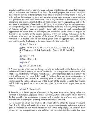 usually bound for a term of years, by deed indented or indentures, to serve their masters,
and be maintained and instructed by them: for which purpose our statute law[h] has
made minors capable of binding themselves. This is usually done to persons of trade, in
order to learn their art and mystery; and sometimes very large sums are given with them,
as a premium for such their instruction: but it may be done to husbandmen, nay to
gentlemen, and others. And[i] children of poor persons may be apprenticed out by the
overseers, with consent of two justices, till twenty four years of age, to such persons as
are thought fitting; who are also compellable to take them: and it is held, that gentlemen
of fortune, and clergymen, are equally liable with others to such compulsion[k].
Apprentices to trades may be discharged on reasonable cause, either at request of
themselves or masters, at the quarter sessions, or by one justice, with appeal to the
sessions[l]: who may, by the equity of the statute, if they think it reasonable, direct
restitution of a ratable share of the money given with the apprentice[m]. And parish
apprentices may be discharged in the same manner, by two justices[n].
[h] Stat. 5 Eliz. c. 4.
[i] Stat. 5 Eliz. c. 4. 43 Eliz. c. 2. 1 Jac. I. c. 25. 7 Jac. I. c. 3. 8
& 9 W. & M. c. 30. 2 & 3 Ann. c. 6. 4 Ann. c. 19. 17 Geo. II. c.
5.
[k] Salk. 57. 491.
[l] Stat. 5 Eliz. c. 4.
[m] Salk. 67.
[n] Stat. 20 Geo. II. c. 19.
3. A THIRD species of servants are labourers, who are only hired by the day or the week,
and do not live intra moenia, as part of the family; concerning whom the statute so often
cited[o] has made many very good regulations; 1. Directing that all persons who have no
visible effects may be compelled to work: 2. Defining how long they must continue at
work in summer and winter: 3. Punishing such as leave or desert their work: 4.
Empowering the justices at sessions, or the sheriff of the county, to settle their wages:
and 5. Inflicting penalties on such as either give, or exact, more wages than are so
settled.
[o] Stat. 5 Eliz. c. 4.-415-
4. THERE is yet a fourth species of servants, if they may be so called, being rather in a
superior, a ministerial, capacity; such as stewards, factors, and bailiffs: whom however
the law considers as servants pro tempore, with regard to such of their acts, as affect
their master's or employer's property. Which leads me to consider,
II. THE manner in which this relation, of service, affects either the master or servant.
And, first, by hiring and service for a year, or apprenticeship under indentures, a person
gains a settlement in that parish wherein he last served forty days[p]. In the next place
persons serving as apprentices to any trade have an exclusive right to exercise that trade
 