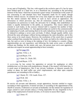 in any part of England[q]. This law, with regard to the exclusive part of it, has by turns
been looked upon as a hard law, or as a beneficial one, according to the prevailing
humour of the times: which has occasioned a great variety of resolutions in the courts of
law concerning it; and attempts have been frequently made for it's repeal, though
hitherto without success. At common law every man might use what trade he pleased;
but this statute restrains that liberty to such as have served as apprentices: the
adversaries to which provision say, that all restrictions (which tend to introduce
monopolies) are pernicious to trade; the advocates for it alledge, that unskilfulness in
trades is equally detrimental to the public, as monopolies. This reason indeed only
extends to such trades, in the exercise whereof skill is required: but another of their
arguments goes much farther; viz. that apprenticeships are useful to the commonwealth,
by employing of youth, and learning them to be early industrious; but that no one would
be induced to undergo a seven years servitude, if others, though equally skilful, were
allowed the same advantages without having undergone the same discipline: and in this
there seems to be much reason. However, the resolutions of the courts have in general
rather confined than extended the restriction. No trades are held to be within the sta-416-
tute, but such as were in being at the making of it[r]: for trading in a country village,
apprenticeships are not requisite[s]: and following the trade seven years is sufficient
without any binding; for the statute only says, the person must serve asan apprentice,
and does not require an actual apprenticeship to have existed[t].
[p] See page 352.
[q] Stat. 5 Eliz. c. 4.
[r] Lord Raym. 514.
[s] 1 Ventr. 51. 2 Keb. 583.
[t] Lord Raym. 1179.
A MASTER may by law correct his apprentice or servant for negligence or other
misbehaviour, so it be done with moderation[u]: though, if the master's wife beats him, it
is good cause of departure[w]. But if any servant, workman, or labourer assaults his
master or dame, he shall suffer one year's imprisonment, and other open corporal
punishment, not extending to life or limb[x].
[u] 1 Hawk. P.C. 130. Lamb. Eiren. 127.
[w] F.N.B. 168.
[x] Stat. 5 Eliz. c. 4.
BY service all servants and labourers, except apprentices, become entitled to wages:
according to their agreement, if menial servants; or according to the appointment of the
sheriff or sessions, if labourers or servants in husbandry: for the statutes for regulation of
wages extend to such servants only[y]; it being impossible for any magistrate to be a
judge of the employment of menial servants, or of course to assess their wages.
[y] 2 Jones. 47.
 