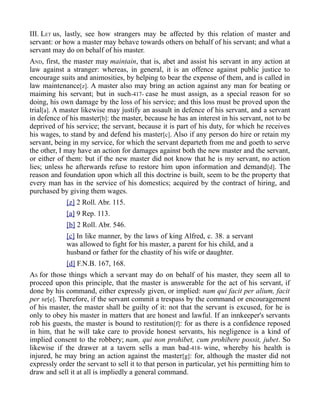 III. LET us, lastly, see how strangers may be affected by this relation of master and
servant: or how a master may behave towards others on behalf of his servant; and what a
servant may do on behalf of his master.
AND, first, the master may maintain, that is, abet and assist his servant in any action at
law against a stranger: whereas, in general, it is an offence against public justice to
encourage suits and animosities, by helping to bear the expense of them, and is called in
law maintenance[z]. A master also may bring an action against any man for beating or
maiming his servant; but in such-417- case he must assign, as a special reason for so
doing, his own damage by the loss of his service; and this loss must be proved upon the
trial[a]. A master likewise may justify an assault in defence of his servant, and a servant
in defence of his master[b]: the master, because he has an interest in his servant, not to be
deprived of his service; the servant, because it is part of his duty, for which he receives
his wages, to stand by and defend his master[c]. Also if any person do hire or retain my
servant, being in my service, for which the servant departeth from me and goeth to serve
the other, I may have an action for damages against both the new master and the servant,
or either of them: but if the new master did not know that he is my servant, no action
lies; unless he afterwards refuse to restore him upon information and demand[d]. The
reason and foundation upon which all this doctrine is built, seem to be the property that
every man has in the service of his domestics; acquired by the contract of hiring, and
purchased by giving them wages.
[z] 2 Roll. Abr. 115.
[a] 9 Rep. 113.
[b] 2 Roll. Abr. 546.
[c] In like manner, by the laws of king Alfred, c. 38. a servant
was allowed to fight for his master, a parent for his child, and a
husband or father for the chastity of his wife or daughter.
[d] F.N.B. 167, 168.
AS for those things which a servant may do on behalf of his master, they seem all to
proceed upon this principle, that the master is answerable for the act of his servant, if
done by his command, either expressly given, or implied: nam qui facit per alium, facit
per se[e]. Therefore, if the servant commit a trespass by the command or encouragement
of his master, the master shall be guilty of it: not that the servant is excused, for he is
only to obey his master in matters that are honest and lawful. If an innkeeper's servants
rob his guests, the master is bound to restitution[f]: for as there is a confidence reposed
in him, that he will take care to provide honest servants, his negligence is a kind of
implied consent to the robbery; nam, qui non prohibet, cum prohibere possit, jubet. So
likewise if the drawer at a tavern sells a man bad-418- wine, whereby his health is
injured, he may bring an action against the master[g]: for, although the master did not
expressly order the servant to sell it to that person in particular, yet his permitting him to
draw and sell it at all is impliedly a general command.
 