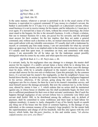 [e] 4 Inst. 109.
[f] Noy's Max. c. 43.
[g] 1 Roll. Abr. 95.
IN the same manner, whatever a servant is permitted to do in the usual course of his
business, is equivalent to a general command. If I pay money to a banker's servant, the
banker is answerable for it: if I pay it to a clergyman's or a physician's servant, whose
usual business it is not to receive money for his master, and he imbezzles it, I must pay it
over again. If a steward lets a lease of a farm, without the owner's knowlege, the owner
must stand to the bargain; for this is the steward's business. A wife, a friend, a relation,
that use to transact business for a man, are quoad hoc his servants; and the principal
must answer for their conduct: for the law implies, that they act under a general
command; and, without such a doctrine as this, no mutual intercourse between man and
man could subsist with any tolerable convenience. If I usually deal with a tradesman by
myself, or constantly pay him ready money, I am not answerable for what my servant
takes up upon trust; for here is no implied order to the tradesman to trust my servant: but
if I usually send him upon trust, or sometimes on trust, and sometimes with ready
money, I am answerable for all he takes up; for the tradesman cannot possibly
distinguish when he comes by my order, and when upon his own authority[h].
[h] Dr & Stud. d. 2. c. 42. Noy's max. c. 44.
IF a servant, lastly, by his negligence does any damage to a stranger, the master shall
answer for his neglect: if a smith's servant lames a horse while he is shoing him, an
action lies against the master, and not against the servant. But in these cases the damage
must be done, while he is actually employed in the master's service; otherwise the
servant shall answer for his own mis-419-behaviour. Upon this principle, by the common
law[i], if a servant kept his master's fire negligently, so that his neighbour's house was
burned down thereby, an action lay against the master; because this negligence happened
in his service: otherwise, if the servant, going along the street with a torch, by
negligence sets fire to a house; for there he is not in his master's immediate service, and
must himself answer the damage personally. But now the common law is, in the former
case, altered by statute 6 Ann. c. 3. which ordains that no action shall be maintained
against any, in whose house or chamber any fire shall accidentally begin; for their own
loss is sufficient punishment for their own or their servants' carelessness. But if such fire
happens through negligence of any servant (whose loss is commonly very little) such
servant shall forfeit 100l, to be distributed among the sufferers; and, in default of
payment, shall be committed to some workhouse and there kept to hard labour for
eighteen months[k]. A master is, lastly, chargeable if any of his family layeth or casteth
any thing out of his house into the street or common highway, to the damage of any
individual, or the common nusance of his majesty's liege people[l]: for the master hath
the superintendance and charge of all his houshold. And this also agrees with the civil
law[m]; which holds, that the pater familias, in this and similar cases, "ob alterius
culpam tenetur, sive servi, sive liberi."
 