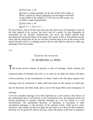 [i] Noy's max. c. 44.
[k] Upon a similar principle, by the law of the twelve tables at
Rome, a person by whose negligence any fire began was bound
to pay double to the sufferers; or if he was not able to pay, was
to suffer a corporal punishment.
[l] Noy's max. c. 44.
[m] Ff. 9. 3. 1. Inst. 4. 5. 1.
WE may observe, that in all the cases here put, the master may be frequently a loser by
the trust reposed in his servant, but never can be a gainer: he may frequently be
answerable for his servant's misbehaviour, but never can shelter himself from
punishment by laying the blame on his agent. The reason of this is still uniform and the
same; that the wrong done by the ser-420-vant is looked upon in law as the wrong of the
master himself; and it is a standing maxim, that no man shall be allowed to make any
advantage of his own wrong.
-421-
CHAPTER THE FIFTEENTH.
OF HUSBAND AND WIFE.
THE second private relation of persons is that of marriage, which includes the
reciprocal duties of husband and wife; or, as most of our elder law books call them,
of baron and feme. In the consideration of which I shall in the first place enquire, how
marriages may be contracted or made; shall next point out the manner in which they
may be dissolved; and shall, lastly, take a view of the legal effects and consequence of
marriage.
I. OUR law considers marriage in no other light than as a civil contract. The holiness of
the matrimonial state is left entirely to the ecclesiastical law: the temporal courts not
having jurisdiction to consider unlawful marriages as a sin, but merely as a civil
inconvenience. The punishment therefore, or annulling, of incestuous or other
unscriptural marriages, is the province of the spiritual courts; which act pro salute
animae[a]. And, taking it in this civil light, the law treats it as it does all other contracts;
allowing it to be good and valid in all cases, where the parties at the time of making it
 