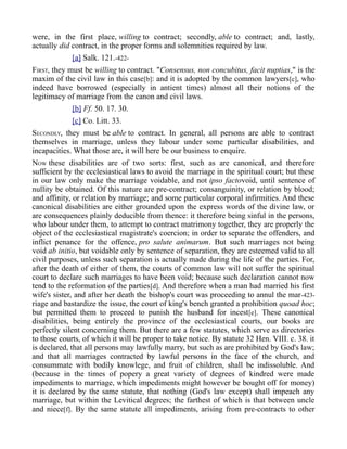 were, in the first place, willing to contract; secondly, able to contract; and, lastly,
actually did contract, in the proper forms and solemnities required by law.
[a] Salk. 121.-422-
FIRST, they must be willing to contract. "Consensus, non concubitus, facit nuptias," is the
maxim of the civil law in this case[b]: and it is adopted by the common lawyers[c], who
indeed have borrowed (especially in antient times) almost all their notions of the
legitimacy of marriage from the canon and civil laws.
[b] Ff. 50. 17. 30.
[c] Co. Litt. 33.
SECONDLY, they must be able to contract. In general, all persons are able to contract
themselves in marriage, unless they labour under some particular disabilities, and
incapacities. What those are, it will here be our business to enquire.
NOW these disabilities are of two sorts: first, such as are canonical, and therefore
sufficient by the ecclesiastical laws to avoid the marriage in the spiritual court; but these
in our law only make the marriage voidable, and not ipso factovoid, until sentence of
nullity be obtained. Of this nature are pre-contract; consanguinity, or relation by blood;
and affinity, or relation by marriage; and some particular corporal infirmities. And these
canonical disabilities are either grounded upon the express words of the divine law, or
are consequences plainly deducible from thence: it therefore being sinful in the persons,
who labour under them, to attempt to contract matrimony together, they are properly the
object of the ecclesiastical magistrate's coercion; in order to separate the offenders, and
inflict penance for the offence, pro salute animarum. But such marriages not being
void ab initio, but voidable only by sentence of separation, they are esteemed valid to all
civil purposes, unless such separation is actually made during the life of the parties. For,
after the death of either of them, the courts of common law will not suffer the spiritual
court to declare such marriages to have been void; because such declaration cannot now
tend to the reformation of the parties[d]. And therefore when a man had married his first
wife's sister, and after her death the bishop's court was proceeding to annul the mar-423-
riage and bastardize the issue, the court of king's bench granted a prohibition quoad hoc;
but permitted them to proceed to punish the husband for incest[e]. These canonical
disabilities, being entirely the province of the ecclesiastical courts, our books are
perfectly silent concerning them. But there are a few statutes, which serve as directories
to those courts, of which it will be proper to take notice. By statute 32 Hen. VIII. c. 38. it
is declared, that all persons may lawfully marry, but such as are prohibited by God's law;
and that all marriages contracted by lawful persons in the face of the church, and
consummate with bodily knowlege, and fruit of children, shall be indissoluble. And
(because in the times of popery a great variety of degrees of kindred were made
impediments to marriage, which impediments might however be bought off for money)
it is declared by the same statute, that nothing (God's law except) shall impeach any
marriage, but within the Levitical degrees; the farthest of which is that between uncle
and niece[f]. By the same statute all impediments, arising from pre-contracts to other
 