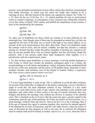 persons, were abolished and declared of none effect, unless they had been consummated
with bodily knowlege: in which case the canon law holds such contract to be a
marriage de facto. But this branch of the statute was repealed by statute 2 & 3 Edw. VI.
c. 23. How far the act of 26 Geo. II. c. 33. (which prohibits all suits in ecclesiastical
courts to compel a marriage, in consequence of any contract) may collaterally extend to
revive this clause of Henry VIII's statute, and abolish the impediment of pre-contract, I
leave to be considered by the canonists.
[d] Ibid.
[e] Salk. 548.
[f] Gilb. Rep. 158.
THE other sort of disabilities are those which are created, or at least enforced, by the
municipal laws. And, though some of them may be grounded on natural law, yet they are
regarded by the laws of the land, not so much in the light of any moral offence, as on
account of the civil inconveniences they draw after them. These civil disabilities make
the contract void ab initio, and not merely voidable: not that they dissolve a contract
already-424- formed, but they render the parties incapable of forming any contract at all:
they do not put asunder those who are joined together, but they previously hinder the
junction. And, if any persons under these legal incapacities come together, it is a
meretricious, and not a matrimonial, union.
1. THE first of these legal disabilities is a prior marriage, or having another husband or
wife living; in which case, besides the penalties consequent upon it as a felony, the
second marriage is to all intents and purposes void[g]: polygamy being condemned both
by the law of the new testament, and the policy of all prudent states, especially in these
northern climates. And Justinian, even in the climate of modern Turkey, is express[h],
that "duas uxores eodem tempore habere non licet."
[g] Bro. Abr. tit. Bastardy. pl. 8.
[h] Inst. 1. 10. 6.
2. THE next legal disability is want of age. This is sufficient to avoid all other contracts,
on account of the imbecillity of judgment in the parties contracting; a fortiori therefore it
ought to avoid this, the most important contract of any. Therefore if a boy under
fourteen, or a girl under twelve years of age, marries, this marriage is only inchoate and
imperfect; and, when either of them comes to the age of consent aforesaid, they may
disagree and declare the marriage void, without any divorce or sentence in the spiritual
court. This is founded on the civil law[i]. But the canon law pays a greater regard to the
constitution, than the age, of the parties[k]: for if they are habiles ad matrimonium, it is a
good marriage, whatever their age may be. And in our law it is so far a marriage, that, if
at the age of consent they agree to continue together, they need not be married again[l].
If the husband be of years of discretion, and the wife under twelve, when she comes to
years of discretion he may disagree as well as she may: for in contracts the obligation
must be mutual; both must be bound, or neither: and so it is, vice versa, when the wife is
 