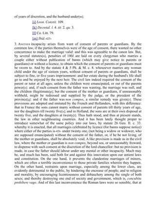 of years of discretion, and the husband under[m].
[i] Leon. Constit. 109.
[k] Decretal. l. 4. tit. 2. qu. 3.
[l] Co. Litt. 79.
[m] Ibid.-425-
3. ANOTHER incapacity arises from want of consent of parents or guardians. By the
common law, if the parties themselves were of the age of consent, there wanted no other
concurrence to make the marriage valid: and this was agreeable to the canon law. But,
by several statutes[n], penalties of 100l. are laid on every clergyman who marries a
couple either without publication of banns (which may give notice to parents or
guardians) or without a licence, to obtain which the consent of parents or guardians must
be sworn to. And by the statute 4 & 5 Ph. & M. c. 8. whosoever marries any woman
child under the age of sixteen years, without consent of parents or guardians, shall be
subject to fine, or five years imprisonment: and her estate during the husband's life shall
go to and be enjoyed by the next heir. The civil law indeed required the consent of the
parent or tutor at all ages; unless the children were emancipated, or out of the parents
power[o]: and, if such consent from the father was wanting, the marriage was null, and
the children illegitimate[p]; but the consent of the mother or guardians, if unreasonably
withheld, might be redressed and supplied by the judge, or the president of the
province[q]: and if the father was non compos, a similar remedy was given[r]. These
provisions are adopted and imitated by the French and Hollanders, with this difference:
that in France the sons cannot marry without consent of parents till thirty years of age,
nor the daughters till twenty five[s]; and in Holland, the sons are at their own disposal at
twenty five, and the daughters at twenty[t]. Thus hath stood, and thus at present stands,
the law in other neighbouring countries. And it has been lately thought proper to
introduce somewhat of the same policy into our laws, by statute 26 Geo. II. c. 33.
whereby it is enacted, that all marriages celebrated by licence (for banns suppose notice)
where either of the parties is-426- under twenty one, (not being a widow or widower, who
are supposed emancipated) without the consent of the father, or, if he be not living, of
the mother or guardians, shall be absolutely void. A like provision is made as in the civil
law, where the mother or guardian is non compos, beyond sea, or unreasonably froward,
to dispense with such consent at the discretion of the lord chancellor: but no provision is
made, in case the father should labour under any mental or other incapacity. Much may
be, and much has been, said both for and against this innovation upon our antient laws
and constitution. On the one hand, it prevents the clandestine marriages of minors,
which are often a terrible inconvenience to those private families wherein they happen.
On the other hand, restraints upon marriage, especially among the lower class, are
evidently detrimental to the public, by hindering the encrease of people; and to religion
and morality, by encouraging licentiousness and debauchery among the single of both
sexes; and thereby destroying one end of society and government, which is, concubitu
prohibere vago. And of this last inconvenience the Roman laws were so sensible, that at
 