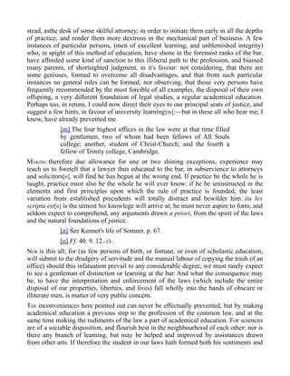 stead, asthe desk of some skilful attorney; in order to initiate them early in all the depths
of practice, and render them more dextrous in the mechanical part of business. A few
instances of particular persons, (men of excellent learning, and unblemished integrity)
who, in spight of this method of education, have shone in the foremost ranks of the bar,
have afforded some kind of sanction to this illiberal path to the profession, and biassed
many parents, of shortsighted judgment, in it's favour: not considering, that there are
some geniuses, formed to overcome all disadvantages, and that from such particular
instances no general rules can be formed; nor observing, that those very persons have
frequently recommended by the most forcible of all examples, the disposal of their own
offspring, a very different foundation of legal studies, a regular academical education.
Perhaps too, in return, I could now direct their eyes to our principal seats of justice, and
suggest a few hints, in favour of university learning[m]:—but in these all who hear me, I
know, have already prevented me.
[m] The four highest offices in the law were at that time filled
by gentlemen, two of whom had been fellows of All Souls
college; another, student of Christ-Church; and the fourth a
fellow of Trinity college, Cambridge.
MAKING therefore due allowance for one or two shining exceptions, experience may
teach us to foretell that a lawyer thus educated to the bar, in subservience to attorneys
and solicitors[n], will find he has begun at the wrong end. If practice be the whole he is
taught, practice must also be the whole he will ever know: if he be uninstructed in the
elements and first principles upon which the rule of practice is founded, the least
variation from established precedents will totally distract and bewilder him: ita lex
scripta est[o] is the utmost his knowlege will arrive at; he must never aspire to form, and
seldom expect to comprehend, any arguments drawn a priori, from the spirit of the laws
and the natural foundations of justice.
[n] See Kennet's life of Somner. p. 67.
[o] Ff. 40. 9. 12.-33-
NOR is this all; for (as few persons of birth, or fortune, or even of scholastic education,
will submit to the drudgery of servitude and the manual labour of copying the trash of an
office) should this infatuation prevail to any considerable degree, we must rarely expect
to see a gentleman of distinction or learning at the bar. And what the consequence may
be, to have the interpretation and enforcement of the laws (which include the entire
disposal of our properties, liberties, and lives) fall wholly into the hands of obscure or
illiterate men, is matter of very public concern.
THE inconveniences here pointed out can never be effectually prevented, but by making
academical education a previous step to the profession of the common law, and at the
same time making the rudiments of the law a part of academical education. For sciences
are of a sociable disposition, and flourish best in the neighbourhood of each other: nor is
there any branch of learning, but may be helped and improved by assistances drawn
from other arts. If therefore the student in our laws hath formed both his sentiments and
 