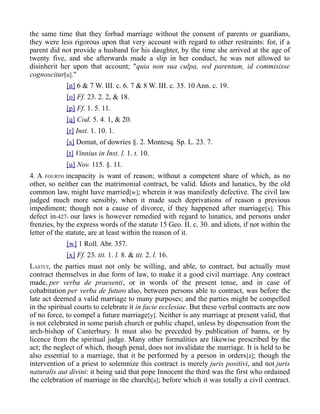 the same time that they forbad marriage without the consent of parents or guardians,
they were less rigorous upon that very account with regard to other restraints: for, if a
parent did not provide a husband for his daughter, by the time she arrived at the age of
twenty five, and she afterwards made a slip in her conduct, he was not allowed to
disinherit her upon that account; "quia non sua culpa, sed parentum, id commisisse
cognoscitur[u]."
[n] 6 & 7 W. III. c. 6. 7 & 8 W. III. c. 35. 10 Ann. c. 19.
[o] Ff. 23. 2. 2, & 18.
[p] Ff. 1. 5. 11.
[q] Cod. 5. 4. 1, & 20.
[r] Inst. 1. 10. 1.
[s] Domat, of dowries §. 2. Montesq. Sp. L. 23. 7.
[t] Vinnius in Inst. l. 1. t. 10.
[u] Nov. 115. §. 11.
4. A FOURTH incapacity is want of reason; without a competent share of which, as no
other, so neither can the matrimonial contract, be valid. Idiots and lunatics, by the old
common law, might have married[w]; wherein it was manifestly defective. The civil law
judged much more sensibly, when it made such deprivations of reason a previous
impediment; though not a cause of divorce, if they happened after marriage[x]. This
defect in-427- our laws is however remedied with regard to lunatics, and persons under
frenzies, by the express words of the statute 15 Geo. II. c. 30. and idiots, if not within the
letter of the statute, are at least within the reason of it.
[w] 1 Roll. Abr. 357.
[x] Ff. 23. tit. 1. l. 8. & tit. 2. l. 16.
LASTLY, the parties must not only be willing, and able, to contract, but actually must
contract themselves in due form of law, to make it a good civil marriage. Any contract
made, per verba de praesenti, or in words of the present tense, and in case of
cohabitation per verba de futuro also, between persons able to contract, was before the
late act deemed a valid marriage to many purposes; and the parties might be compelled
in the spiritual courts to celebrate it in facie ecclesiae. But these verbal contracts are now
of no force, to compel a future marriage[y]. Neither is any marriage at present valid, that
is not celebrated in some parish church or public chapel, unless by dispensation from the
arch-bishop of Canterbury. It must also be preceded by publication of banns, or by
licence from the spiritual judge. Many other formalities are likewise prescribed by the
act; the neglect of which, though penal, does not invalidate the marriage. It is held to be
also essential to a marriage, that it be performed by a person in orders[z]; though the
intervention of a priest to solemnize this contract is merely juris positivi, and not juris
naturalis aut divini: it being said that pope Innocent the third was the first who ordained
the celebration of marriage in the church[a]; before which it was totally a civil contract.
 