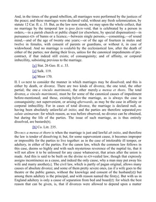 And, in the times of the grand rebellion, all marriages were performed by the justices of
the peace; and these marriages were declared valid, without any fresh solemnization, by
statute 12 Car. II. c. 33. But, as the law now stands, we may upon the whole collect, that
no marriage by the temporal law is ipso facto void, that is celebrated by a person in
orders,—in a parish church or public chapel (or elsewhere, by special dispensation)—in
pursuance-428- of banns or a licence,—between single persons,—consenting,—of sound
mind,—and of the age of twenty one years;—or of the age of fourteen in males and
twelve in females, with consent of parents or guardians, or without it, in case of
widowhood. And no marriage is voidable by the ecclesiastical law, after the death of
either of the parties; nor during their lives, unless for the canonical impediments of pre-
contract, if that indeed still exists; of consanguinity; and of affinity, or corporal
imbecillity, subsisting previous to the marriage.
[y] Stat. 26 Geo. II. c. 33.
[z] Salk. 119.
[a] Moor 170.
II. I AM next to consider the manner in which marriages may be dissolved; and this is
either by death, or divorce. There are two kinds of divorce, the one total, the other
partial; the one a vinculo matrimonii, the other merely a mensa et thoro. The total
divorce, a vinculo matrimonii, must be for some of the canonical causes of impediment
before-mentioned; and those, existing before the marriage, as is always the case in
consanguinity; not supervenient, or arising afterwards, as may be the case in affinity or
corporal imbecillity. For in cases of total divorce, the marriage is declared null, as
having been absolutely unlawful ab initio; and the parties are therefore separated pro
salute animarum: for which reason, as was before observed, no divorce can be obtained,
but during the life of the parties. The issue of such marriage, as is thus entirely
dissolved, are bastards[b].
[b] Co. Litt. 235.
DIVORCE a mensa et thoro is when the marriage is just and lawful ab initio, and therefore
the law is tender of dissolving it; but, for some supervenient cause, it becomes improper
or impossible for the parties to live together: as in the case of intolerable ill temper, or
adultery, in either of the parties. For the canon law, which the common law follows in
this case, deems so highly and with such mysterious reverence of the nuptial tie, that it
will not allow it to be unloosed for any cause whatsoever, that arises after the union is
made. And this is said to be built on the divine re-429-vealed law; though that expressly
assigns incontinence as a cause, and indeed the only cause, why a man may put away his
wife and marry another[c]. The civil law, which is partly of pagan original, allows many
causes of absolute divorce; and some of them pretty severe ones, (as if a wife goes to the
theatre or the public games, without the knowlege and consent of the husband[d]) but
among them adultery is the principal, and with reason named the first[e]. But with us in
England adultery is only a cause of separation from bed and board[f]: for which the best
reason that can be given, is, that if divorces were allowed to depend upon a matter
 