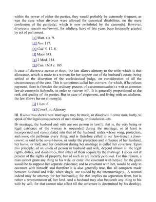 within the power of either the parties, they would probably be extremely frequent; as
was the case when divorces were allowed for canonical disabilities, on the mere
confession of the parties[g], which is now prohibited by the canons[h]. However,
divorces a vinculo matrimonii, for adultery, have of late years been frequently granted
by act of parliament.
[c] Matt. xix. 9.
[d] Nov. 117.
[e] Cod. 5. 17. 8.
[f] Moor 683.
[g] 2 Mod. 314.
[h] Can. 1603 c. 105.
IN case of divorce a mensa et thoro, the law allows alimony to the wife; which is that
allowance, which is made to a woman for her support out of the husband's estate; being
settled at the discretion of the ecclesiastical judge, on consideration of all the
circumstances of the case. This is sometimes called her estovers; for which, if he refuses
payment, there is (besides the ordinary process of excommunication) a writ at common
law de estoveriis habendis, in order to recover it[i]. It is generally proportioned to the
rank and quality of the parties. But in case of elopement, and living with an adulterer,
the law allows her no alimony[k].
[i] 1 Lev. 6.
[k] Cowel. tit. Alimony.
III. HAVING thus shewn how marriages may be made, or dissolved, I come now, lastly, to
speak of the legal consequences of such making, or dissolution.-430-
BY marriage, the husband and wife are one person in law[l]: that is, the very being or
legal existence of the woman is suspended during the marriage, or at least is
incorporated and consolidated into that of the husband: under whose wing, protection,
and cover, she performs every thing; and is therefore called in our law-french a feme-
covert; is said to be covert-baron, or under the protection and influence of her husband,
her baron, or lord; and her condition during her marriage is called her coverture. Upon
this principle, of an union of person in husband and wife, depend almost all the legal
rights, duties, and disabilities, that either of them acquire by the marriage. I speak not at
present of the rights of property, but of such as are merely personal. For this reason, a
man cannot grant any thing to his wife, or enter into covenant with her[m]: for the grant
would be to suppose her separate existence; and to covenant with her, would be only to
covenant with himself: and therefore it is also generally true, that all compacts made
between husband and wife, when single, are voided by the intermarriage[n]. A woman
indeed may be attorney for her husband[o]; for that implies no separation from, but is
rather a representation of, her lord. And a husband may also bequeath any thing to his
wife by will; for that cannot take effect till the coverture is determined by his death[p].
 