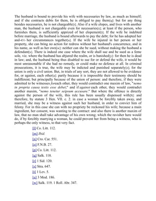 The husband is bound to provide his wife with necessaries by law, as much as himself;
and if she contracts debts for them, he is obliged to pay them[q]: but for any thing
besides necessaries, he is not chargeable[r]. Also if a wife elopes, and lives with another
man, the husband is not chargeable even for necessaries[s]; at least if the person, who
furnishes them, is sufficiently apprized of her elopement[t]. If the wife be indebted
before marriage, the husband is bound afterwards to pay the debt; for he has adopted her
and-431- her circumstances together[u]. If the wife be injured in her person or her
property, she can bring no action for redress without her husband's concurrence, and in
his name, as well as her own[w]: neither can she be sued, without making the husband a
defendant[x]. There is indeed one case where the wife shall sue and be sued as a feme
sole, viz. where the husband has abjured the realm, or is banished[y]: for then he is dead
in law; and, the husband being thus disabled to sue for or defend the wife, it would be
most unreasonable if she had no remedy, or could make no defence at all. In criminal
prosecutions, it is true, the wife may be indicted and punished separately[z]; for the
union is only a civil union. But, in trials of any sort, they are not allowed to be evidence
for, or against, each other[a]: partly because it is impossible their testimony should be
indifferent; but principally because of the union of person: and therefore, if they were
admitted to be witnesses foreach other, they would contradict one maxim of law, "nemo
in propria causa testis esse debet;" and if against each other, they would contradict
another maxim, "nemo tenetur seipsum accusare." But where the offence is directly
against the person of the wife, this rule has been usually dispensed with[b]: and
therefore, by statute 3 Hen. VII. c. 2. in case a woman be forcibly taken away, and
married, she may be a witness against such her husband, in order to convict him of
felony. For in this case she can with no propriety be reckoned his wife; because a main
ingredient, her consent, was wanting to the contract: and also there is another maxim of
law, that no man shall take advantage of his own wrong; which the ravisher here would
do, if by forcibly marrying a woman, he could prevent her from being a witness, who is
perhaps the only witness, to that very fact.
[l] Co. Litt. 112.
[m] Ibid.
[n] Cro. Car. 551.
[o] F.N.B. 27.
[p] Co. Litt. 112.
[q] Salk. 118.
[r] 1 Sid. 120.
[s] Stra. 647.
[t] 1 Lev. 5.
[u] 3 Mod. 186.
[w] Salk. 119. 1 Roll. Abr. 347.
 