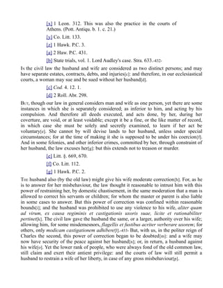 [x] 1 Leon. 312. This was also the practice in the courts of
Athens. (Pott. Antiqu. b. 1. c. 21.)
[y] Co. Litt. 133.
[z] 1 Hawk. P.C. 3.
[a] 2 Haw. P.C. 431.
[b] State trials, vol. 1. Lord Audley's case. Stra. 633.-432-
IN the civil law the husband and wife are considered as two distinct persons; and may
have separate estates, contracts, debts, and injuries[c]: and therefore, in our ecclesiastical
courts, a woman may sue and be sued without her husband[d].
[c] Cod. 4. 12. 1.
[d] 2 Roll. Abr. 298.
BUT, though our law in general considers man and wife as one person, yet there are some
instances in which she is separately considered; as inferior to him, and acting by his
compulsion. And therefore all deeds executed, and acts done, by her, during her
coverture, are void, or at least voidable; except it be a fine, or the like matter of record,
in which case she must be solely and secretly examined, to learn if her act be
voluntary[e]. She cannot by will devise lands to her husband, unless under special
circumstances; for at the time of making it she is supposed to be under his coercion[f].
And in some felonies, and other inferior crimes, committed by her, through constraint of
her husband, the law excuses her[g]: but this extends not to treason or murder.
[e] Litt. §. 669, 670.
[f] Co. Litt. 112.
[g] 1 Hawk. P.C. 2.
THE husband also (by the old law) might give his wife moderate correction[h]. For, as he
is to answer for her misbehaviour, the law thought it reasonable to intrust him with this
power of restraining her, by domestic chastisement, in the same moderation that a man is
allowed to correct his servants or children; for whom the master or parent is also liable
in some cases to answer. But this power of correction was confined within reasonable
bounds[i]; and the husband was prohibited to use any violence to his wife, aliter quam
ad virum, ex causa regiminis et castigationis uxoris suae, licite et rationabiliter
pertinet[k]. The civil law gave the husband the same, or a larger, authority over his wife;
allowing him, for some misdemesnors, flagellis et fustibus acriter verberare uxorem; for
others, only modicam castigationem adhibere[l].-433- But, with us, in the politer reign of
Charles the second, this power of correction began to be doubted[m]: and a wife may
now have security of the peace against her husband[n]; or, in return, a husband against
his wife[o]. Yet the lower rank of people, who were always fond of the old common law,
still claim and exert their antient privilege: and the courts of law will still permit a
husband to restrain a wife of her liberty, in case of any gross misbehaviour[p].
 