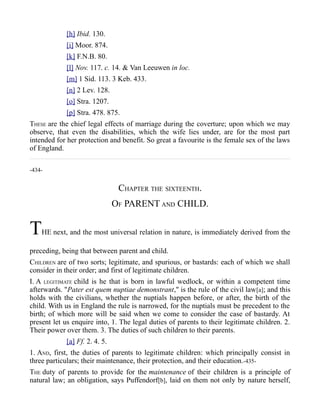 [h] Ibid. 130.
[i] Moor. 874.
[k] F.N.B. 80.
[l] Nov. 117. c. 14. & Van Leeuwen in loc.
[m] 1 Sid. 113. 3 Keb. 433.
[n] 2 Lev. 128.
[o] Stra. 1207.
[p] Stra. 478. 875.
THESE are the chief legal effects of marriage during the coverture; upon which we may
observe, that even the disabilities, which the wife lies under, are for the most part
intended for her protection and benefit. So great a favourite is the female sex of the laws
of England.
-434-
CHAPTER THE SIXTEENTH.
OF PARENT AND CHILD.
THE next, and the most universal relation in nature, is immediately derived from the
preceding, being that between parent and child.
CHILDREN are of two sorts; legitimate, and spurious, or bastards: each of which we shall
consider in their order; and first of legitimate children.
I. A LEGITIMATE child is he that is born in lawful wedlock, or within a competent time
afterwards. "Pater est quem nuptiae demonstrant," is the rule of the civil law[a]; and this
holds with the civilians, whether the nuptials happen before, or after, the birth of the
child. With us in England the rule is narrowed, for the nuptials must be precedent to the
birth; of which more will be said when we come to consider the case of bastardy. At
present let us enquire into, 1. The legal duties of parents to their legitimate children. 2.
Their power over them. 3. The duties of such children to their parents.
[a] Ff. 2. 4. 5.
1. AND, first, the duties of parents to legitimate children: which principally consist in
three particulars; their maintenance, their protection, and their education.-435-
THE duty of parents to provide for the maintenance of their children is a principle of
natural law; an obligation, says Puffendorf[b], laid on them not only by nature herself,
 