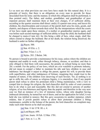 LET us next see what provision our own laws have made for this natural duty. It is a
principle of law[h], that there is an obligation on every man to provide for those
descended from his loins: and the manner, in which this obligation shall be performed, is
thus pointed out[i]. The father, and mother, grandfather, and grandmother of poor
impotent persons shall maintain them at their own charges, if of sufficient ability,
according as the quarter sessions shall direct: and[k] if a parent runs away, and leaves his
children, the churchwardens and overseers of the parish shall seise his rents, goods, and
chattels, and dispose of them towards their relief. By the interpretations which the courts
of law have made upon these statutes, if a mother or grandmother marries again, and
was before such second marriage of sufficient ability to keep the child, the husband shall
be charged to main-437-tain it[l]: for this being a debt of hers, when single, shall like
others extend to charge the husband. But at her death, the relation being dissolved, the
husband is under no farther obligation.
[h] Raym. 500.
[i] Stat. 43 Eliz. c. 2.
[k] Stat. 5 Geo. I. c. 8.
[l] Styles. 283. 2 Bulstr. 346.
NO person is bound to provide a maintenance for his issue, unless where the children are
impotent and unable to work, either through infancy, disease, or accident; and then is
only obliged to find them with necessaries, the penalty on refusal being no more than
20s. a month. For the policy of our laws, which are ever watchful to promote industry,
did not mean to compel a father to maintain his idle and lazy children in ease and
indolence: but thought it unjust to oblige the parent, against his will, to provide them
with superfluities, and other indulgences of fortune; imagining they might trust to the
impulse of nature, if the children were deserving of such favours. Yet, as nothing is so
apt to stifle the calls of nature as religious bigotry, it is enacted[m], that if any popish
parent shall refuse to allow his protestant child a fitting maintenance, with a view to
compel him to change his religion, the lord chancellor shall by order of court constrain
him to do what is just and reasonable. But this did not extend to persons of another
religion, of no less bitterness and bigotry than the popish: and therefore in the very next
year we find an instance of a Jew of immense riches, whose only daughter having
embraced christianity, he turned her out of doors; and on her application for relief, it was
held she was intitled to none[n]. But this gave occasion[o] to another statute[p], which
ordains, that if jewish parents refuse to allow their protestant children a fitting
maintenance, suitable to the fortune of the parent, the lord chancellor on complaint may
make such order therein as he shall see proper.
[m] Stat. 11 & 12 W. III. c. 4.
[n] Lord Raym. 699.
[o] Com. Journ. 18 Feb. 12 Mar. 1701.
[p] 1 Ann. st. 1. c. 30.
 