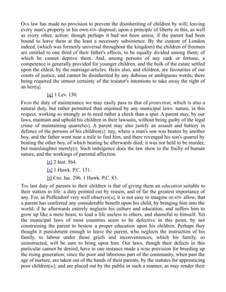 OUR law has made no provision to prevent the disinheriting of children by will; leaving
every man's property in his own-438- disposal, upon a principle of liberty in this, as well
as every other, action: though perhaps it had not been amiss, if the parent had been
bound to leave them at the least a necessary subsistence. By the custom of London
indeed, (which was formerly universal throughout the kingdom) the children of freemen
are entitled to one third of their father's effects, to be equally divided among them; of
which he cannot deprive them. And, among persons of any rank or fortune, a
competence is generally provided for younger children, and the bulk of the estate settled
upon the eldest, by the marriage-articles. Heirs also, and children, are favourites of our
courts of justice, and cannot be disinherited by any dubious or ambiguous words; there
being required the utmost certainty of the testator's intentions to take away the right of
an heir[q].
[q] 1 Lev. 130.
FROM the duty of maintenance we may easily pass to that of protection; which is also a
natural duty, but rather permitted than enjoined by any municipal laws: nature, in this
respect, working so strongly as to need rather a check than a spur. A parent may, by our
laws, maintain and uphold his children in their lawsuits, without being guilty of the legal
crime of maintaining quarrels[r]. A parent may also justify an assault and battery in
defence of the persons of his children[s]: nay, where a man's son was beaten by another
boy, and the father went near a mile to find him, and there revenged his son's quarrel by
beating the other boy, of which beating he afterwards died; it was not held to be murder,
but manslaughter merely[t]. Such indulgence does the law shew to the frailty of human
nature, and the workings of parental affection.
[r] 2 Inst. 564.
[s] 1 Hawk. P.C. 131.
[t] Cro. Jac. 296. 1 Hawk. P.C. 83.
THE last duty of parents to their children is that of giving them an education suitable to
their station in life: a duty pointed out by reason, and of far the greatest importance of
any. For, as Puffendorf very well observes[u], it is not easy to imagine or-439- allow, that
a parent has conferred any considerable benefit upon his child, by bringing him into the
world; if he afterwards entirely neglects his culture and education, and suffers him to
grow up like a mere beast, to lead a life useless to others, and shameful to himself. Yet
the municipal laws of most countries seem to be defective in this point, by not
constraining the parent to bestow a proper education upon his children. Perhaps they
thought it punishment enough to leave the parent, who neglects the instruction of his
family, to labour under those griefs and inconveniences, which his family, so
uninstructed, will be sure to bring upon him. Our laws, though their defects in this
particular cannot be denied, have in one instance made a wise provision for breeding up
the rising generation; since the poor and laborious part of the community, when past the
age of nurture, are taken out of the hands of their parents, by the statutes for apprenticing
poor children[w]; and are placed out by the public in such a manner, as may render their
 