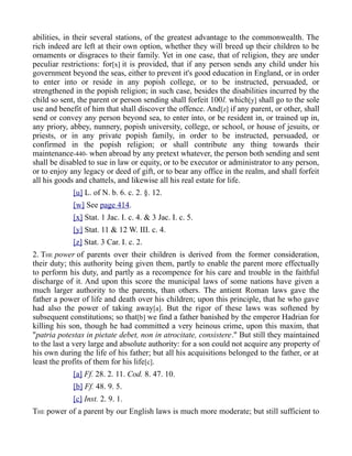 abilities, in their several stations, of the greatest advantage to the commonwealth. The
rich indeed are left at their own option, whether they will breed up their children to be
ornaments or disgraces to their family. Yet in one case, that of religion, they are under
peculiar restrictions: for[x] it is provided, that if any person sends any child under his
government beyond the seas, either to prevent it's good education in England, or in order
to enter into or reside in any popish college, or to be instructed, persuaded, or
strengthened in the popish religion; in such case, besides the disabilities incurred by the
child so sent, the parent or person sending shall forfeit 100l. which[y] shall go to the sole
use and benefit of him that shall discover the offence. And[z] if any parent, or other, shall
send or convey any person beyond sea, to enter into, or be resident in, or trained up in,
any priory, abbey, nunnery, popish university, college, or school, or house of jesuits, or
priests, or in any private popish family, in order to be instructed, persuaded, or
confirmed in the popish religion; or shall contribute any thing towards their
maintenance-440- when abroad by any pretext whatever, the person both sending and sent
shall be disabled to sue in law or equity, or to be executor or administrator to any person,
or to enjoy any legacy or deed of gift, or to bear any office in the realm, and shall forfeit
all his goods and chattels, and likewise all his real estate for life.
[u] L. of N. b. 6. c. 2. §. 12.
[w] See page 414.
[x] Stat. 1 Jac. I. c. 4. & 3 Jac. I. c. 5.
[y] Stat. 11 & 12 W. III. c. 4.
[z] Stat. 3 Car. I. c. 2.
2. THE power of parents over their children is derived from the former consideration,
their duty; this authority being given them, partly to enable the parent more effectually
to perform his duty, and partly as a recompence for his care and trouble in the faithful
discharge of it. And upon this score the municipal laws of some nations have given a
much larger authority to the parents, than others. The antient Roman laws gave the
father a power of life and death over his children; upon this principle, that he who gave
had also the power of taking away[a]. But the rigor of these laws was softened by
subsequent constitutions; so that[b] we find a father banished by the emperor Hadrian for
killing his son, though he had committed a very heinous crime, upon this maxim, that
"patria potestas in pietate debet, non in atrocitate, consistere." But still they maintained
to the last a very large and absolute authority: for a son could not acquire any property of
his own during the life of his father; but all his acquisitions belonged to the father, or at
least the profits of them for his life[c].
[a] Ff. 28. 2. 11. Cod. 8. 47. 10.
[b] Ff. 48. 9. 5.
[c] Inst. 2. 9. 1.
THE power of a parent by our English laws is much more moderate; but still sufficient to
 