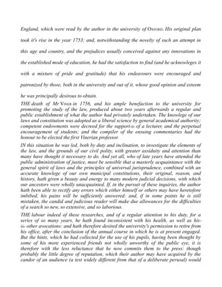 England, which were read by the author in the university of OXFORD. His original plan
took it's rise in the year 1753: and, notwithstanding the novelty of such an attempt in
this age and country, and the prejudices usually conceived against any innovations in
the established mode of education, he had the satisfaction to find (and he acknowleges it
with a mixture of pride and gratitude) that his endeavours were encouraged and
patronized by those, both in the university and out of it, whose good opinion and esteem
he was principally desirous to obtain.
THE death of Mr VINER in 1756, and his ample benefaction to the university for
promoting the study of the law, produced about two years afterwards a regular and
public establishment of what the author had privately undertaken. The knowlege of our
laws and constitution was adopted as a liberal science by general academical authority;
competent endowments were decreed for the support-ii- of a lecturer, and the perpetual
encouragement of students; and the compiler of the ensuing commentaries had the
honour to be elected the first Vinerian professor.
IN this situation he was led, both by duty and inclination, to investigate the elements of
the law, and the grounds of our civil polity, with greater assiduity and attention than
many have thought it necessary to do. And yet all, who of late years have attended the
public administration of justice, must be sensible that a masterly acquaintance with the
general spirit of laws and the principles of universal jurisprudence, combined with an
accurate knowlege of our own municipal constitutions, their original, reason, and
history, hath given a beauty and energy to many modern judicial decisions, with which
our ancestors were wholly unacquainted. If, in the pursuit of these inquiries, the author
hath been able to rectify any errors which either himself or others may have heretofore
imbibed, his pains will be sufficiently answered: and, if in some points he is still
mistaken, the candid and judicious reader will make due allowances for the difficulties
of a search so new, so extensive, and so laborious.
THE labour indeed of these researches, and of a regular attention to his duty, for a
series of so many years, he hath found inconsistent with his health, as well as his-
iii- other avocations: and hath therefore desired the university's permission to retire from
his office, after the conclusion of the annual course in which he is at present engaged.
But the hints, which he had collected for the use of his pupils, having been thought by
some of his more experienced friends not wholly unworthy of the public eye, it is
therefore with the less reluctance that he now commits them to the press: though
probably the little degree of reputation, which their author may have acquired by the
candor of an audience (a test widely different from that of a deliberate perusal) would
 