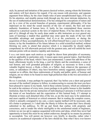 style, by perusal and imitation of the purest classical writers, among whom the historians
and orators will best deserve his regard; if he can reason with precision, and separate
argument from fallacy, by the clear simple rules of pure unsophisticated logic; if he can
fix his attention, and steadily pursue truth through any the most intricate deduction, by
the use of mathematical demonstrations; if he has enlarged his conceptions of nature and
art, by a view of the several branches of genuine, experimental, philosophy; if he has
impressed on his mind the sound maxims of the law of nature, the best and most
authentic foundation of human laws; if, lastly, he has contemplated those maxims
reduced to a practical system in the laws of imperial Rome; if he has done this or any
part of it, (though all may be easily done under as able instructors as ever graced any
seats of learning) a student thus qualified may enter upon the study of the law with
incredible advantage and reputation. And if,-34- at the conclusion, or during the
acquisition of these accomplishments, he will afford himself here a year or two's farther
leisure, to lay the foundation of his future labours in a solid scientifical method, without
thirsting too early to attend that practice which it is impossible he should rightly
comprehend, he will afterwards proceed with the greatest ease, and will unfold the most
intricate points with an intuitive rapidity and clearness.
I SHALL not insist upon such motives as might be drawn from principles of oeconomy,
and are applicable to particulars only: I reason upon more general topics. And therefore
to the qualities of the head, which I have just enumerated, I cannot but add those of the
heart; affectionate loyalty to the king, a zeal for liberty and the constitution, a sense of
real honour, and well grounded principles of religion; as necessary to form a truly
valuable English lawyer, a Hyde, a Hale, or a Talbot. And, whatever the ignorance of
some, or unkindness of others, may have heretofore untruly suggested, experience will
warrant us to affirm, that these endowments of loyalty and public spirit, of honour and
religion, are no where to be found in more high perfection than in the two universities of
this kingdom.
BEFORE I conclude, it may perhaps be expected, that I lay before you a short and general
account of the method I propose to follow, in endeavouring to execute the trust you have
been pleased to repose in my hands. And in these solemn lectures, which are ordained to
be read at the entrance of every term, (more perhaps to do public honour to this laudable
institution, than for the private instruction of individuals[p]) I presume it will best answer
the intent of our benefactor and the expectation of this learned body, if I attempt to
illustrate at times such detached titles of the law, as are the most easy to be understood,
and most capable of historical or critical ornament. But in reading the complete course,
which is annually consigned to my care, a more regular method will be necessary; and,
till a better is proposed,-35- I shall take the liberty to follow the same that I have already
submitted to the public[q]. To fill up and finish that outline with propriety and
correctness, and to render the whole intelligible to the uninformed minds of beginners,
(whom we are too apt to suppose acquainted with terms and ideas, which they never had
opportunity to learn) this must be my ardent endeavour, though by no means my promise
to accomplish. You will permit me however very briefly to describe, rather what I
conceive an academical expounder of the laws should do, than what I have ever known
 