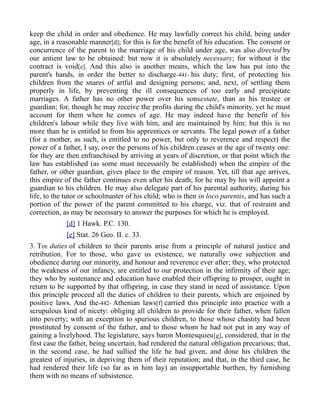 keep the child in order and obedience. He may lawfully correct his child, being under
age, in a reasonable manner[d]; for this is for the benefit of his education. The consent or
concurrence of the parent to the marriage of his child under age, was also directed by
our antient law to be obtained: but now it is absolutely necessary; for without it the
contract is void[e]. And this also is another means, which the law has put into the
parent's hands, in order the better to discharge-441- his duty; first, of protecting his
children from the snares of artful and designing persons; and, next, of settling them
properly in life, by preventing the ill consequences of too early and precipitate
marriages. A father has no other power over his sonsestate, than as his trustee or
guardian; for, though he may receive the profits during the child's minority, yet he must
account for them when he comes of age. He may indeed have the benefit of his
children's labour while they live with him, and are maintained by him: but this is no
more than he is entitled to from his apprentices or servants. The legal power of a father
(for a mother, as such, is entitled to no power, but only to reverence and respect) the
power of a father, I say, over the persons of his children ceases at the age of twenty one:
for they are then enfranchised by arriving at years of discretion, or that point which the
law has established (as some must necessarily be established) when the empire of the
father, or other guardian, gives place to the empire of reason. Yet, till that age arrives,
this empire of the father continues even after his death; for he may by his will appoint a
guardian to his children. He may also delegate part of his parental authority, during his
life, to the tutor or schoolmaster of his child; who is then in loco parentis, and has such a
portion of the power of the parent committed to his charge, viz. that of restraint and
correction, as may be necessary to answer the purposes for which he is employed.
[d] 1 Hawk. P.C. 130.
[e] Stat. 26 Geo. II. c. 33.
3. THE duties of children to their parents arise from a principle of natural justice and
retribution. For to those, who gave us existence, we naturally owe subjection and
obedience during our minority, and honour and reverence ever after; they, who protected
the weakness of our infancy, are entitled to our protection in the infirmity of their age;
they who by sustenance and education have enabled their offspring to prosper, ought in
return to be supported by that offspring, in case they stand in need of assistance. Upon
this principle proceed all the duties of children to their parents, which are enjoined by
positive laws. And the-442- Athenian laws[f] carried this principle into practice with a
scrupulous kind of nicety: obliging all children to provide for their father, when fallen
into poverty; with an exception to spurious children, to those whose chastity had been
prostituted by consent of the father, and to those whom he had not put in any way of
gaining a livelyhood. The legislature, says baron Montesquieu[g], considered, that in the
first case the father, being uncertain, had rendered the natural obligation precarious; that,
in the second case, he had sullied the life he had given, and done his children the
greatest of injuries, in depriving them of their reputation; and that, in the third case, he
had rendered their life (so far as in him lay) an insupportable burthen, by furnishing
them with no means of subsistence.
 